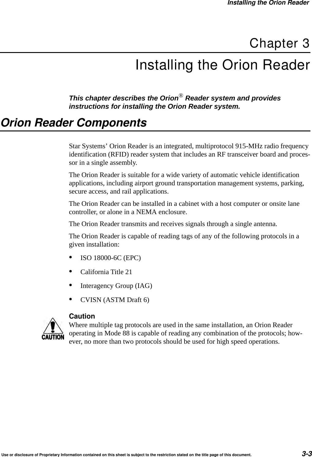 Installing the Orion ReaderUse or disclosure of Proprietary Information contained on this sheet is subject to the restriction stated on the title page of this document. 3-3Chapter 3Installing the Orion ReaderThis chapter describes the Orion&reg; Reader system and provides instructions for installing the Orion Reader system.Orion Reader ComponentsStar Systems&rsquo; Orion Reader is an integrated, multiprotocol 915-MHz radio frequency identification (RFID) reader system that includes an RF transceiver board and proces-sor in a single assembly.The Orion Reader is suitable for a wide variety of automatic vehicle identification applications, including airport ground transportation management systems, parking, secure access, and rail applications.The Orion Reader can be installed in a cabinet with a host computer or onsite lane controller, or alone in a NEMA enclosure.The Orion Reader transmits and receives signals through a single antenna.The Orion Reader is capable of reading tags of any of the following protocols in a given installation:&bull;ISO 18000-6C (EPC)&bull;California Title 21&bull;Interagency Group (IAG)&bull;CVISN (ASTM Draft 6)CautionWhere multiple tag protocols are used in the same installation, an Orion Reader operating in Mode 88 is capable of reading any combination of the protocols; how-ever, no more than two protocols should be used for high speed operations.