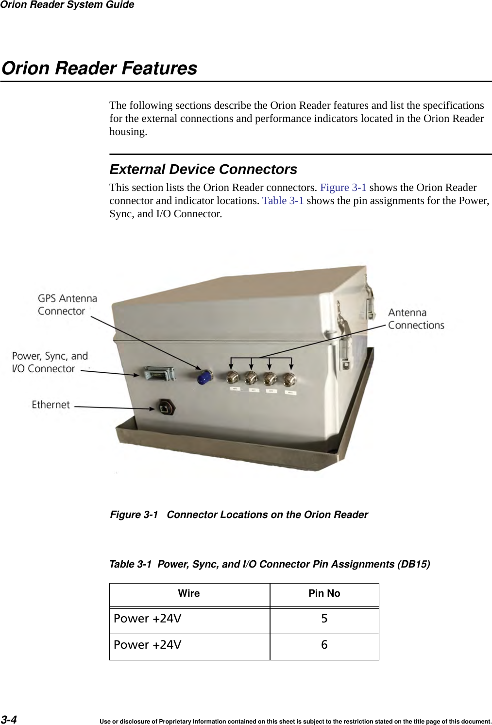 Orion Reader System Guide3-4 Use or disclosure of Proprietary Information contained on this sheet is subject to the restriction stated on the title page of this document.Orion Reader FeaturesThe following sections describe the Orion Reader features and list the specifications for the external connections and performance indicators located in the Orion Reader housing.External Device ConnectorsThis section lists the Orion Reader connectors. Figure 3-1 shows the Orion Reader connector and indicator locations. Table 3-1 shows the pin assignments for the Power, Sync, and I/O Connector. Figure 3-1 Connector Locations on the Orion ReaderTable 3-1 Power, Sync, and I/O Connector Pin Assignments (DB15)Wire Pin NoPower +24V 5Power +24V 6