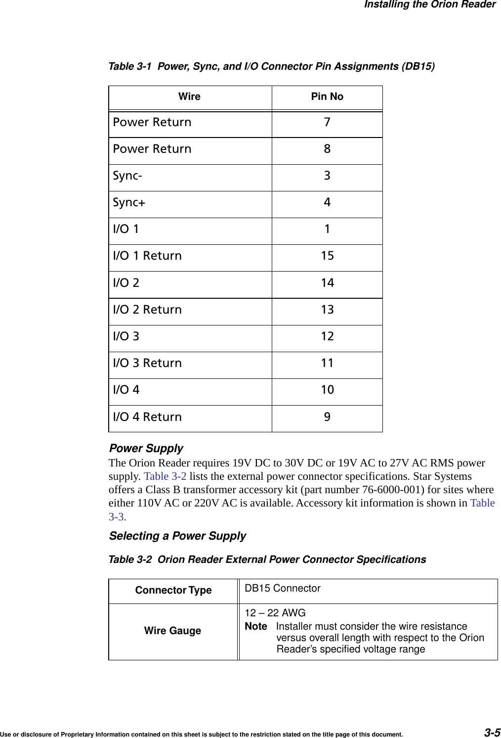 Installing the Orion ReaderUse or disclosure of Proprietary Information contained on this sheet is subject to the restriction stated on the title page of this document. 3-5Power SupplyThe Orion Reader requires 19V DC to 30V DC or 19V AC to 27V AC RMS power supply. Table 3-2 lists the external power connector specifications. Star Systems offers a Class B transformer accessory kit (part number 76-6000-001) for sites where either 110V AC or 220V AC is available. Accessory kit information is shown in Table 3-3.Selecting a Power SupplyPower Return 7Power Return 8Sync- 3Sync+ 4I/O 1 1I/O 1 Return 15I/O 2 14I/O 2 Return 13I/O 3 12I/O 3 Return 11I/O 4 10I/O 4 Return 9Table 3-2 Orion Reader External Power Connector SpecificationsConnector Type DB15 ConnectorWire Gauge12&ndash;22AWGNote Installer must consider the wire resistanceversus overall length with respect to the OrionReader&rsquo;s specified voltage rangeTable 3-1 Power, Sync, and I/O Connector Pin Assignments (DB15)Wire Pin No