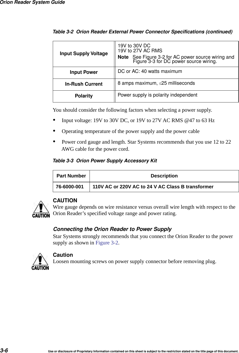 Orion Reader System Guide3-6 Use or disclosure of Proprietary Information contained on this sheet is subject to the restriction stated on the title page of this document.You should consider the following factors when selecting a power supply.&bull;Input voltage: 19V to 30V DC, or 19V to 27V AC RMS @47 to 63 Hz &bull;Operating temperature of the power supply and the power cable&bull;Power cord gauge and length. Star Systems recommends that you use 12 to 22 AWG cable for the power cord.Table 3-3 Orion Power Supply Accessory KitPart Number Description76-6000-001 110V AC or 220V AC to 24 V AC Class B transformerCAUTIONWire gauge depends on wire resistance versus overall wire length with respect to the Orion Reader&rsquo;s specified voltage range and power rating.Connecting the Orion Reader to Power SupplyStar Systems strongly recommends that you connect the Orion Reader to the power supply as shown in Figure 3-2.CautionLoosen mounting screws on power supply connector before removing plug.Input Supply Voltage19V to 30V DC19V to 27V AC RMSNote See Figure 3-2 for AC power source wiring andFigure 3-3 for DC power source wiring.Input Power DC or AC: 40 watts maximumIn-Rush Current 8 amps maximum, 25 millisecondsPolarity Power supply is polarity independentTable 3-2 Orion Reader External Power Connector Specifications (continued)