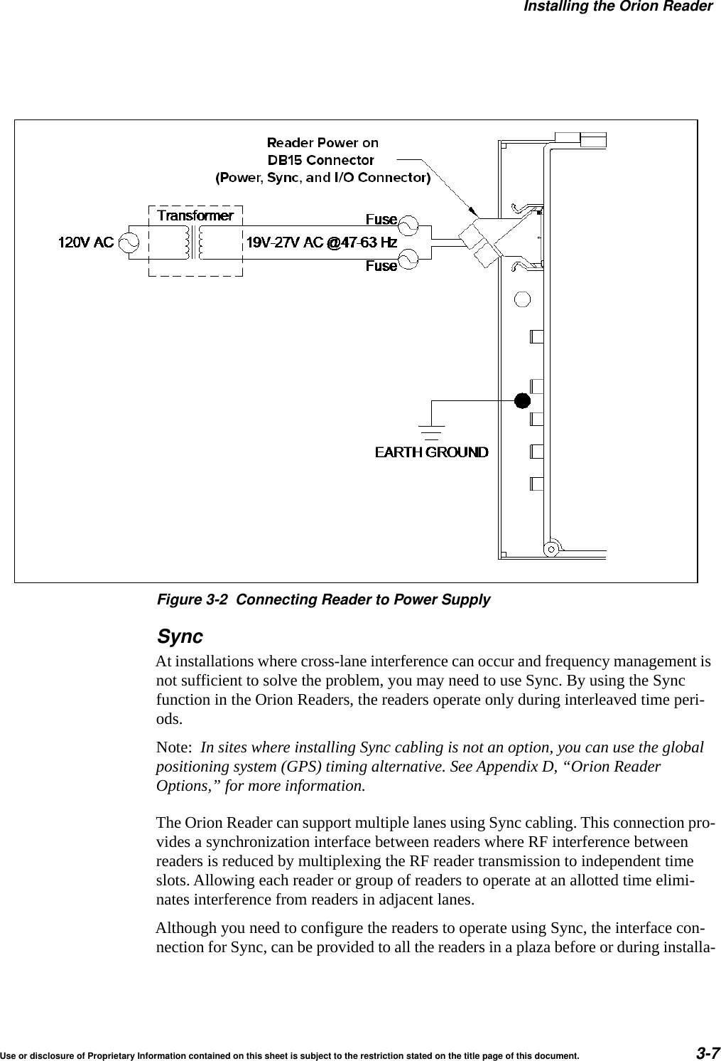 Installing the Orion ReaderUse or disclosure of Proprietary Information contained on this sheet is subject to the restriction stated on the title page of this document. 3-7Figure 3-2 Connecting Reader to Power SupplySyncAt installations where cross-lane interference can occur and frequency management is not sufficient to solve the problem, you may need to use Sync. By using the Sync function in the Orion Readers, the readers operate only during interleaved time peri-ods.Note:  In sites where installing Sync cabling is not an option, you can use the global positioning system (GPS) timing alternative. See Appendix D, &ldquo;Orion Reader Options,&rdquo; for more information.The Orion Reader can support multiple lanes using Sync cabling. This connection pro-vides a synchronization interface between readers where RF interference between readers is reduced by multiplexing the RF reader transmission to independent time slots. Allowing each reader or group of readers to operate at an allotted time elimi-nates interference from readers in adjacent lanes.Although you need to configure the readers to operate using Sync, the interface con-nection for Sync, can be provided to all the readers in a plaza before or during installa-