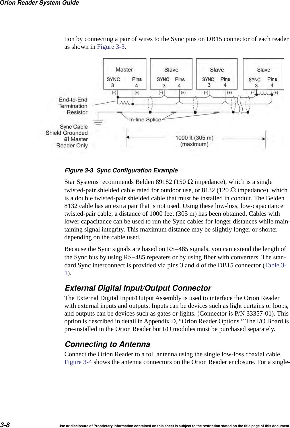 Orion Reader System Guide3-8 Use or disclosure of Proprietary Information contained on this sheet is subject to the restriction stated on the title page of this document.tion by connecting a pair of wires to the Sync pins on DB15 connector of each reader as shown in Figure 3-3. Figure 3-3 Sync Configuration ExampleStar Systems recommends Belden 89182 (150  impedance), which is a single twisted-pair shielded cable rated for outdoor use, or 8132 (120  impedance), which is a double twisted-pair shielded cable that must be installed in conduit. The Belden 8132 cable has an extra pair that is not used. Using these low-loss, low-capacitance twisted-pair cable, a distance of 1000 feet (305 m) has been obtained. Cables with lower capacitance can be used to run the Sync cables for longer distances while main-taining signal integrity. This maximum distance may be slightly longer or shorter depending on the cable used.Because the Sync signals are based on RS&ndash;485 signals, you can extend the length of the Sync bus by using RS&ndash;485 repeaters or by using fiber with converters. The stan-dard Sync interconnect is provided via pins 3 and 4 of the DB15 connector (Table 3-1).External Digital Input/Output ConnectorThe External Digital Input/Output Assembly is used to interface the Orion Reader with external inputs and outputs. Inputs can be devices such as light curtains or loops, and outputs can be devices such as gates or lights. (Connector is P/N 33357-01). This option is described in detail in Appendix D, &ldquo;Orion Reader Options.&rdquo; The I/O Board is pre-installed in the Orion Reader but I/O modules must be purchased separately.Connecting to AntennaConnect the Orion Reader to a toll antenna using the single low-loss coaxial cable. Figure 3-4 shows the antenna connectors on the Orion Reader enclosure. For a single-