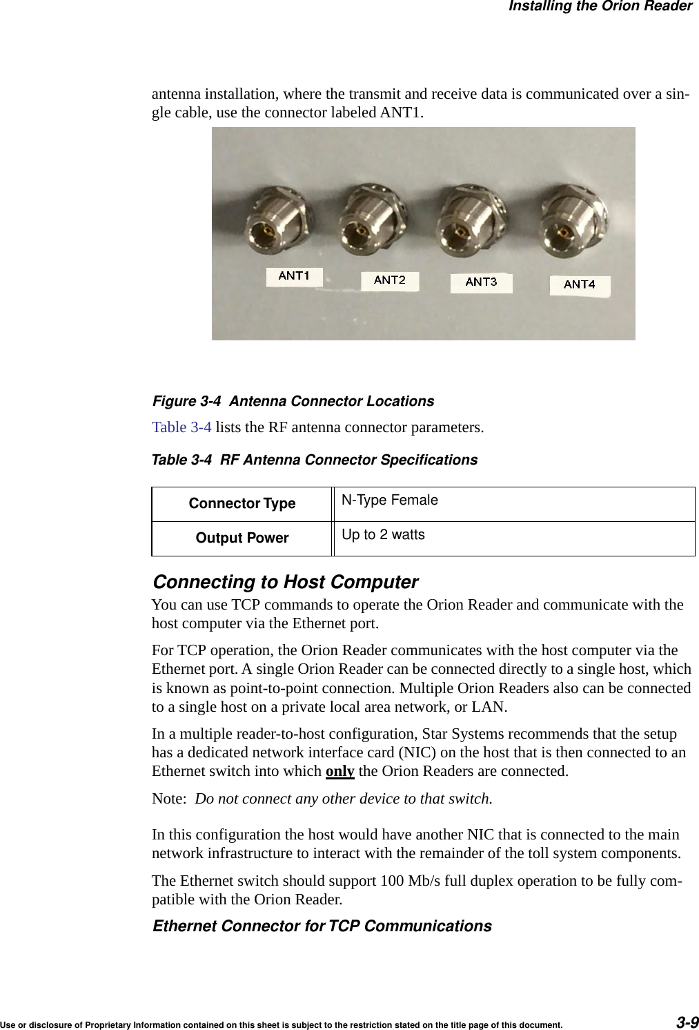 Installing the Orion ReaderUse or disclosure of Proprietary Information contained on this sheet is subject to the restriction stated on the title page of this document. 3-9antenna installation, where the transmit and receive data is communicated over a sin-gle cable, use the connector labeled ANT1.Figure 3-4 Antenna Connector LocationsTable 3-4 lists the RF antenna connector parameters.Connecting to Host ComputerYou can use TCP commands to operate the Orion Reader and communicate with the host computer via the Ethernet port.For TCP operation, the Orion Reader communicates with the host computer via the Ethernet port. A single Orion Reader can be connected directly to a single host, which is known as point-to-point connection. Multiple Orion Readers also can be connected to a single host on a private local area network, or LAN.In a multiple reader-to-host configuration, Star Systems recommends that the setup has a dedicated network interface card (NIC) on the host that is then connected to an Ethernet switch into which only the Orion Readers are connected. Note:  Do not connect any other device to that switch.In this configuration the host would have another NIC that is connected to the main network infrastructure to interact with the remainder of the toll system components.The Ethernet switch should support 100 Mb/s full duplex operation to be fully com-patible with the Orion Reader.Ethernet Connector forTCP CommunicationsTable 3-4 RF Antenna Connector SpecificationsConnector Type N-Type FemaleOutput Power Up to 2 watts