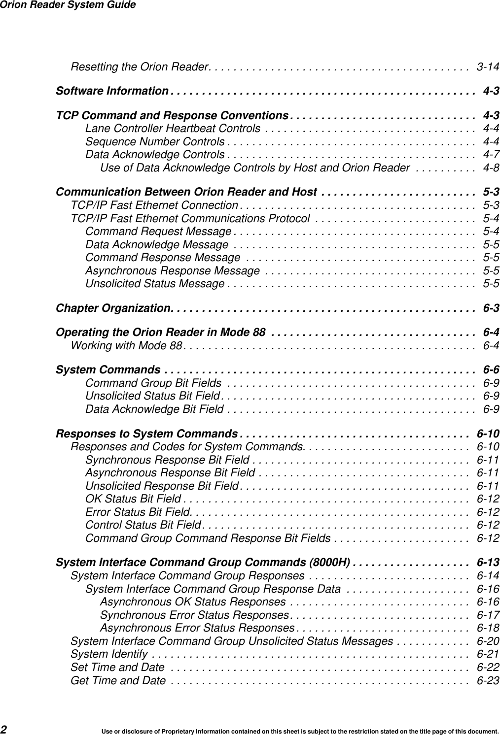 Orion Reader System Guide2Use or disclosure of Proprietary Information contained on this sheet is subject to the restriction stated on the title page of this document.Resetting the Orion Reader.......................................... 3-14Software Information ................................................. 4-3TCP Command and Response Conventions.............................. 4-3Lane Controller Heartbeat Controls .................................. 4-4Sequence Number Controls ........................................ 4-4Data Acknowledge Controls ........................................ 4-7Use of Data Acknowledge Controls by Host and Orion Reader .......... 4-8Communication Between Orion Reader and Host ......................... 5-3TCP/IP Fast Ethernet Connection ...................................... 5-3TCP/IP Fast Ethernet Communications Protocol .......................... 5-4Command Request Message ....................................... 5-4Data Acknowledge Message ....................................... 5-5Command Response Message ..................................... 5-5Asynchronous Response Message .................................. 5-5Unsolicited Status Message ........................................ 5-5Chapter Organization................................................. 6-3Operating the Orion Reader in Mode 88 ................................. 6-4Working with Mode 88............................................... 6-4System Commands .................................................. 6-6Command Group Bit Fields ........................................ 6-9Unsolicited Status Bit Field......................................... 6-9Data Acknowledge Bit Field ........................................ 6-9Responses to System Commands ..................................... 6-10Responses and Codes for System Commands........................... 6-10Synchronous Response Bit Field ................................... 6-11Asynchronous Response Bit Field .................................. 6-11Unsolicited Response Bit Field..................................... 6-11OK Status Bit Field .............................................. 6-12Error Status Bit Field............................................. 6-12Control Status Bit Field........................................... 6-12Command Group Command Response Bit Fields ...................... 6-12System Interface Command Group Commands (8000H) ................... 6-13System Interface Command Group Responses .......................... 6-14System Interface Command Group Response Data .................... 6-16Asynchronous OK Status Responses ............................. 6-16Synchronous Error Status Responses............................. 6-17Asynchronous Error Status Responses ............................ 6-18System Interface Command Group Unsolicited Status Messages ............ 6-20System Identify ................................................... 6-21Set Time and Date ................................................ 6-22Get Time and Date ................................................ 6-23