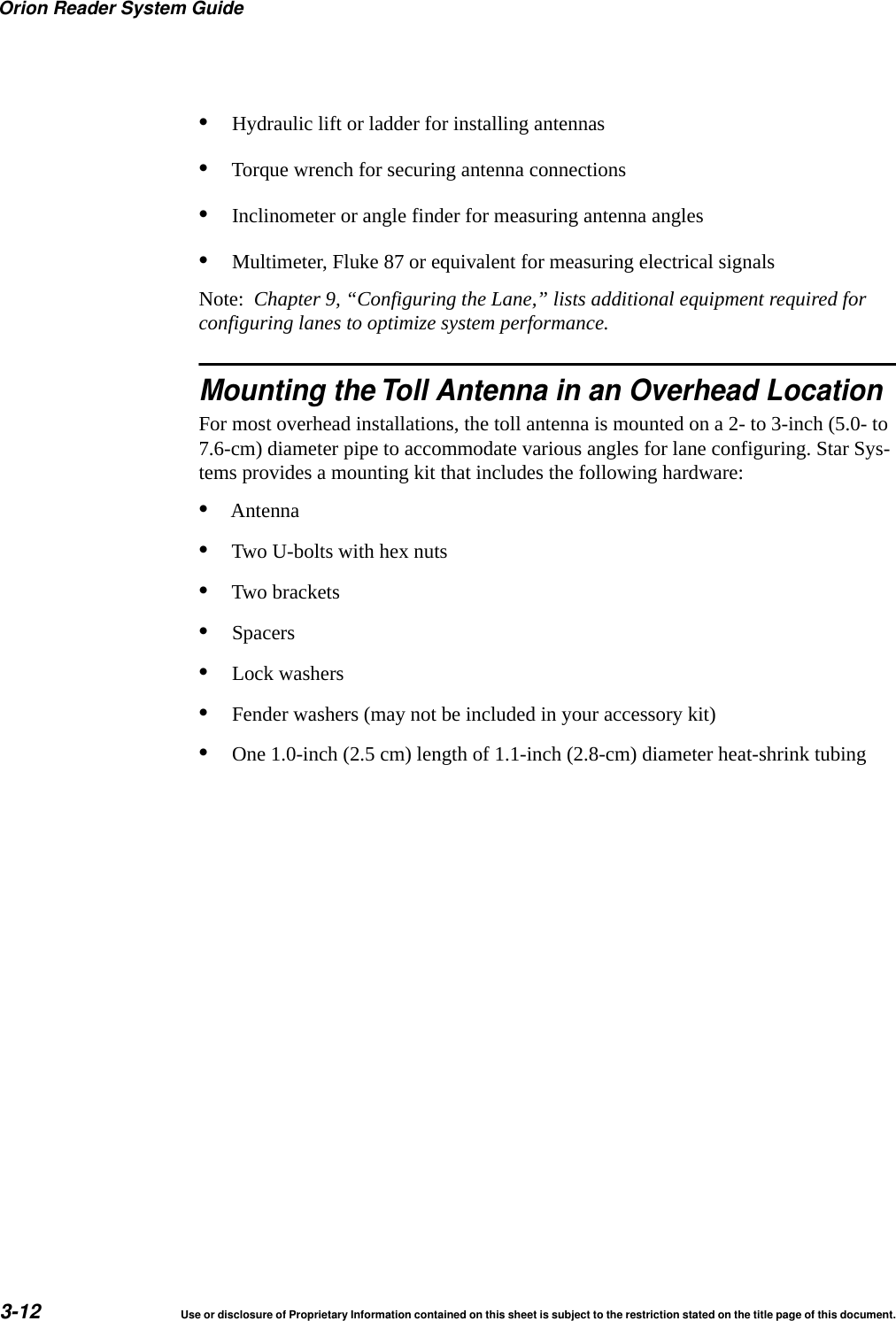 Orion Reader System Guide3-12 Use or disclosure of Proprietary Information contained on this sheet is subject to the restriction stated on the title page of this document.&bull;Hydraulic lift or ladder for installing antennas&bull;Torque wrench for securing antenna connections&bull;Inclinometer or angle finder for measuring antenna angles&bull;Multimeter, Fluke 87 or equivalent for measuring electrical signalsNote:  Chapter 9, &ldquo;Configuring the Lane,&rdquo; lists additional equipment required for configuring lanes to optimize system performance.Mounting the Toll Antenna in an Overhead LocationFor most overhead installations, the toll antenna is mounted on a 2- to 3-inch (5.0- to 7.6-cm) diameter pipe to accommodate various angles for lane configuring. Star Sys-tems provides a mounting kit that includes the following hardware:&bull;Antenna&bull;Two U-bolts with hex nuts&bull;Two brackets&bull;Spacers&bull;Lock washers&bull;Fender washers (may not be included in your accessory kit)&bull;One 1.0-inch (2.5 cm) length of 1.1-inch (2.8-cm) diameter heat-shrink tubing