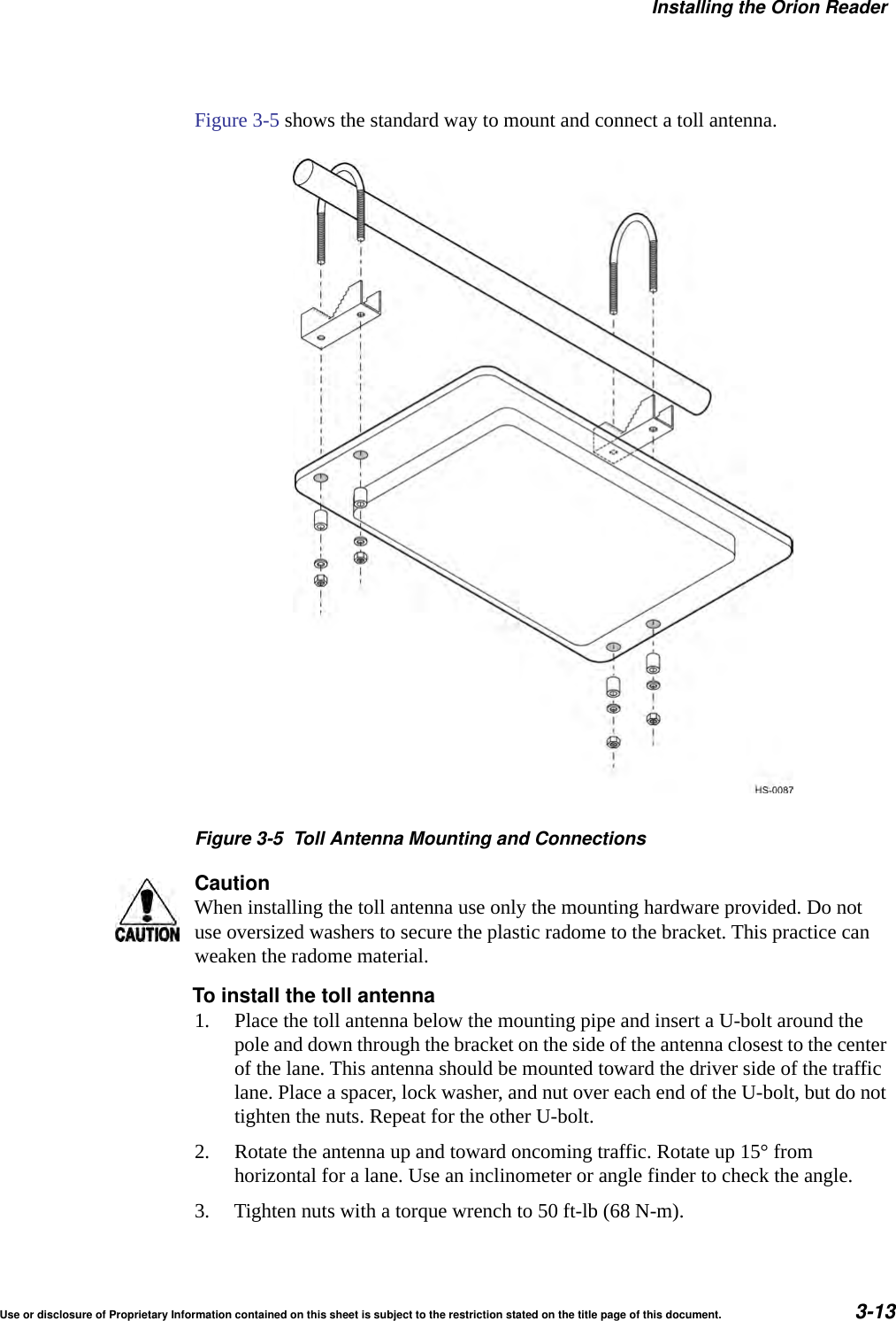 Installing the Orion ReaderUse or disclosure of Proprietary Information contained on this sheet is subject to the restriction stated on the title page of this document. 3-13Figure 3-5 shows the standard way to mount and connect a toll antenna.Figure 3-5 Toll Antenna Mounting and ConnectionsCautionWhen installing the toll antenna use only the mounting hardware provided. Do not use oversized washers to secure the plastic radome to the bracket. This practice can weaken the radome material.To install the toll antenna1. Place the toll antenna below the mounting pipe and insert a U-bolt around the pole and down through the bracket on the side of the antenna closest to the center of the lane. This antenna should be mounted toward the driver side of the traffic lane. Place a spacer, lock washer, and nut over each end of the U-bolt, but do not tighten the nuts. Repeat for the other U-bolt.2. Rotate the antenna up and toward oncoming traffic. Rotate up 15&deg; from horizontal for a lane. Use an inclinometer or angle finder to check the angle.3. Tighten nuts with a torque wrench to 50 ft-lb (68 N-m).