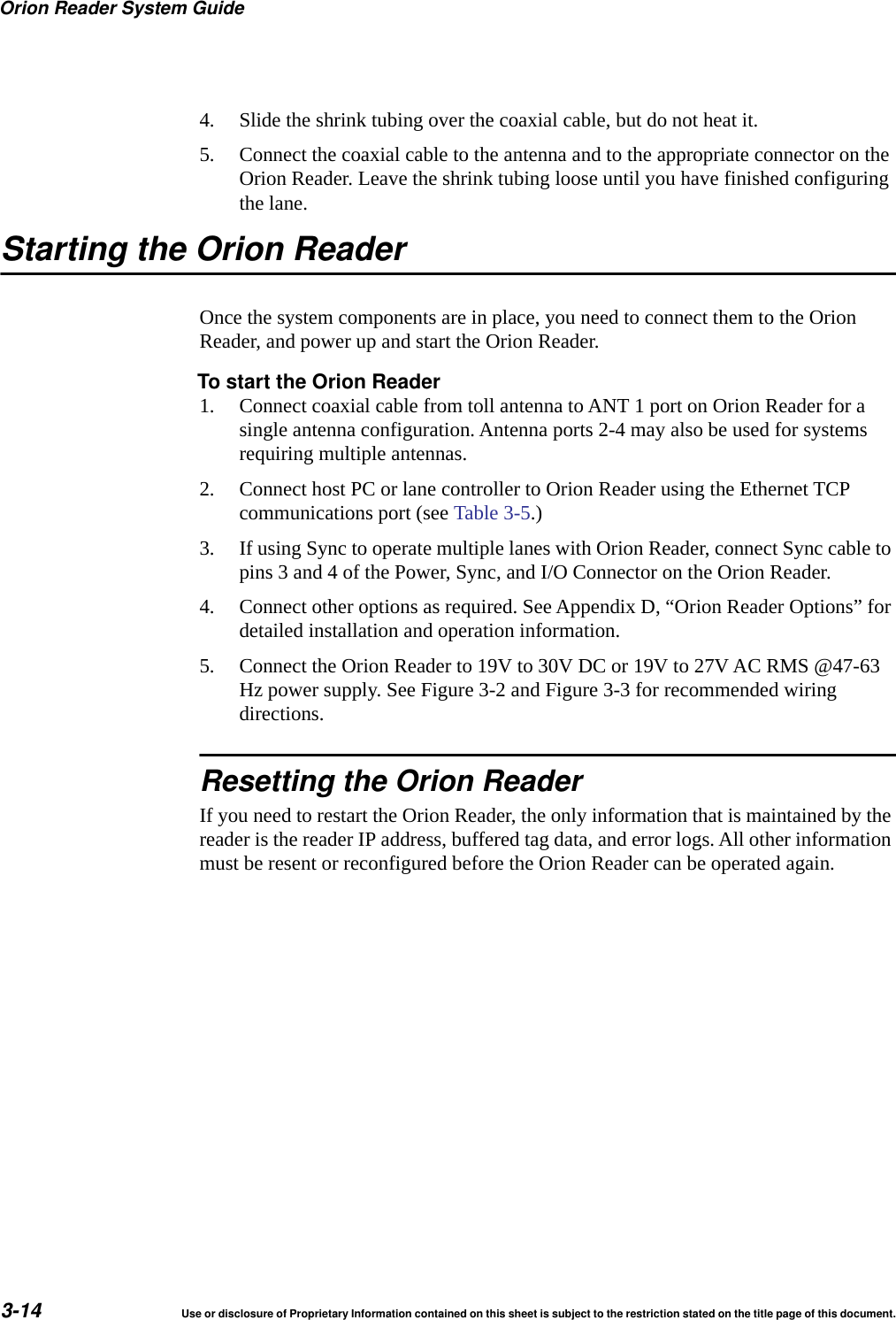 Orion Reader System Guide3-14 Use or disclosure of Proprietary Information contained on this sheet is subject to the restriction stated on the title page of this document.4. Slide the shrink tubing over the coaxial cable, but do not heat it.5. Connect the coaxial cable to the antenna and to the appropriate connector on the Orion Reader. Leave the shrink tubing loose until you have finished configuring the lane.Starting the Orion ReaderOnce the system components are in place, you need to connect them to the Orion Reader, and power up and start the Orion Reader.To start the Orion Reader1. Connect coaxial cable from toll antenna to ANT 1 port on Orion Reader for a single antenna configuration. Antenna ports 2-4 may also be used for systems requiring multiple antennas.2. Connect host PC or lane controller to Orion Reader using the Ethernet TCP communications port (see Table 3-5.) 3. If using Sync to operate multiple lanes with Orion Reader, connect Sync cable to pins 3 and 4 of the Power, Sync, and I/O Connector on the Orion Reader.4. Connect other options as required. See Appendix D, &ldquo;Orion Reader Options&rdquo; for detailed installation and operation information.5. Connect the Orion Reader to 19V to 30V DC or 19V to 27V AC RMS @47-63 Hz power supply. See Figure 3-2 and Figure 3-3 for recommended wiring directions.Resetting the Orion ReaderIf you need to restart the Orion Reader, the only information that is maintained by the reader is the reader IP address, buffered tag data, and error logs. All other information must be resent or reconfigured before the Orion Reader can be operated again.