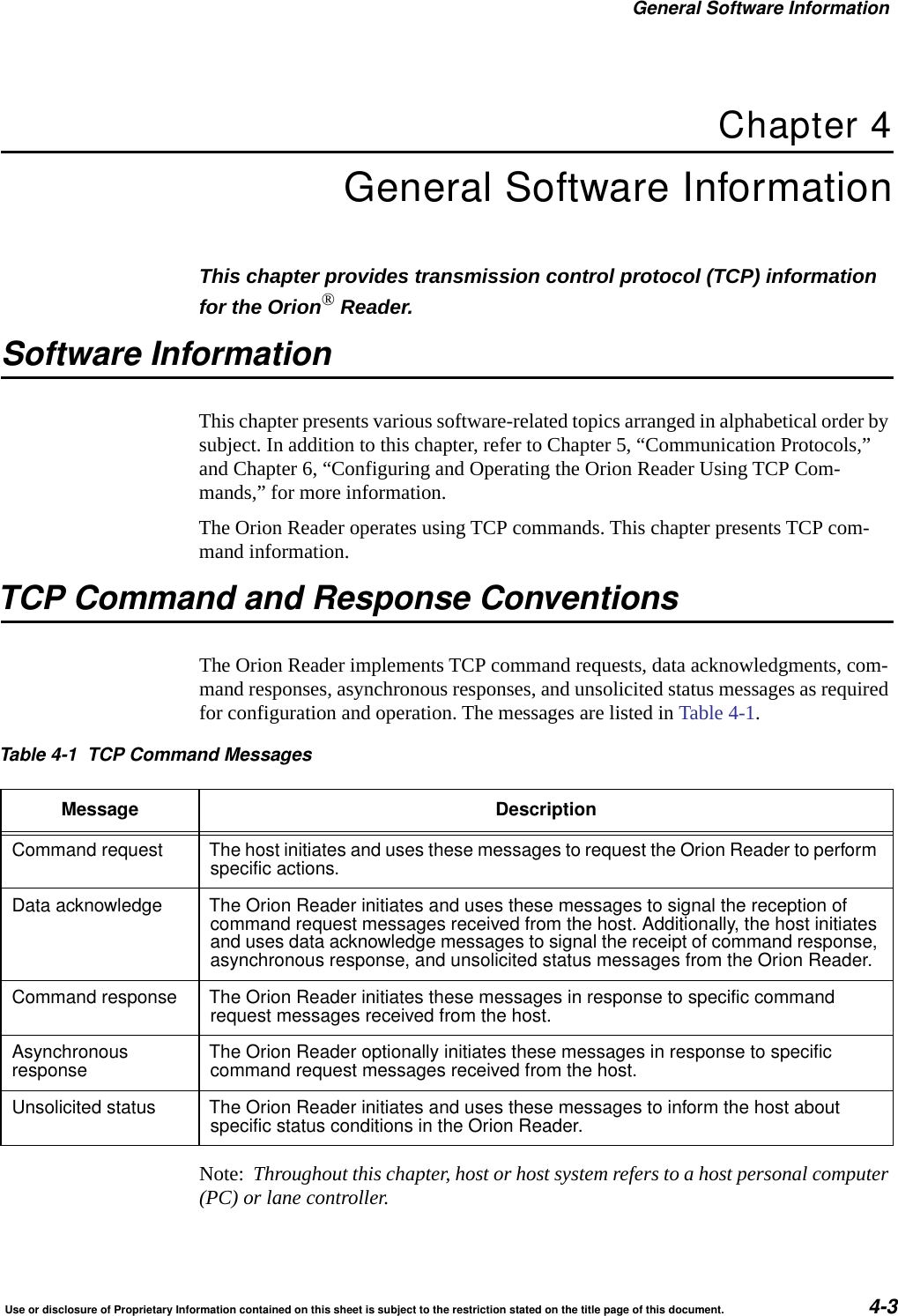 General Software InformationUse or disclosure of Proprietary Information contained on this sheet is subject to the restriction stated on the title page of this document. 4-3Chapter 4General Software InformationThis chapter provides transmission control protocol (TCP) information for the Orion&reg; Reader.Software InformationThis chapter presents various software-related topics arranged in alphabetical order by subject. In addition to this chapter, refer to Chapter 5, &ldquo;Communication Protocols,&rdquo; and Chapter 6, &ldquo;Configuring and Operating the Orion Reader Using TCP Com-mands,&rdquo; for more information.The Orion Reader operates using TCP commands. This chapter presents TCP com-mand information.TCP Command and Response ConventionsThe Orion Reader implements TCP command requests, data acknowledgments, com-mand responses, asynchronous responses, and unsolicited status messages as required for configuration and operation. The messages are listed in Table 4-1.Note:  Throughout this chapter, host or host system refers to a host personal computer (PC) or lane controller.Table 4-1 TCP Command MessagesMessage DescriptionCommand request The host initiates and uses these messages to request the Orion Reader to performspecific actions.Data acknowledge The Orion Reader initiates and uses these messages to signal the reception ofcommand request messages received from the host. Additionally, the host initiatesand uses data acknowledge messages to signal the receipt of command response,asynchronous response, and unsolicited status messages from the Orion Reader.Command response The Orion Reader initiates these messages in response to specific commandrequest messages received from the host.Asynchronousresponse The Orion Reader optionally initiates these messages in response to specificcommand request messages received from the host.Unsolicited status The Orion Reader initiates and uses these messages to inform the host aboutspecific status conditions in the Orion Reader.