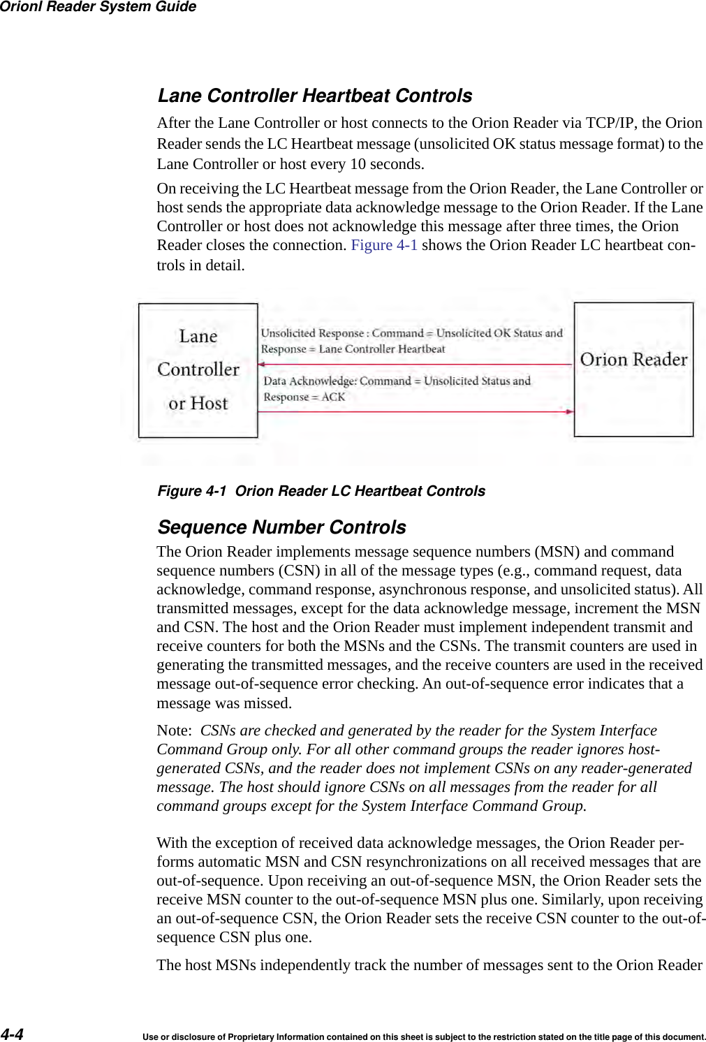 Orionl Reader System Guide4-4 Use or disclosure of Proprietary Information contained on this sheet is subject to the restriction stated on the title page of this document.Lane Controller Heartbeat ControlsAfter the Lane Controller or host connects to the Orion Reader via TCP/IP, the Orion Reader sends the LC Heartbeat message (unsolicited OK status message format) to the Lane Controller or host every 10 seconds.On receiving the LC Heartbeat message from the Orion Reader, the Lane Controller or host sends the appropriate data acknowledge message to the Orion Reader. If the Lane Controller or host does not acknowledge this message after three times, the Orion Reader closes the connection. Figure 4-1 shows the Orion Reader LC heartbeat con-trols in detail.Figure 4-1 Orion Reader LC Heartbeat ControlsSequence Number ControlsThe Orion Reader implements message sequence numbers (MSN) and command sequence numbers (CSN) in all of the message types (e.g., command request, data acknowledge, command response, asynchronous response, and unsolicited status). All transmitted messages, except for the data acknowledge message, increment the MSN and CSN. The host and the Orion Reader must implement independent transmit and receive counters for both the MSNs and the CSNs. The transmit counters are used in generating the transmitted messages, and the receive counters are used in the received message out-of-sequence error checking. An out-of-sequence error indicates that a message was missed.Note:  CSNs are checked and generated by the reader for the System Interface Command Group only. For all other command groups the reader ignores host-generated CSNs, and the reader does not implement CSNs on any reader-generated message. The host should ignore CSNs on all messages from the reader for all command groups except for the System Interface Command Group.With the exception of received data acknowledge messages, the Orion Reader per-forms automatic MSN and CSN resynchronizations on all received messages that are out-of-sequence. Upon receiving an out-of-sequence MSN, the Orion Reader sets the receive MSN counter to the out-of-sequence MSN plus one. Similarly, upon receiving an out-of-sequence CSN, the Orion Reader sets the receive CSN counter to the out-of-sequence CSN plus one.The host MSNs independently track the number of messages sent to the Orion Reader 