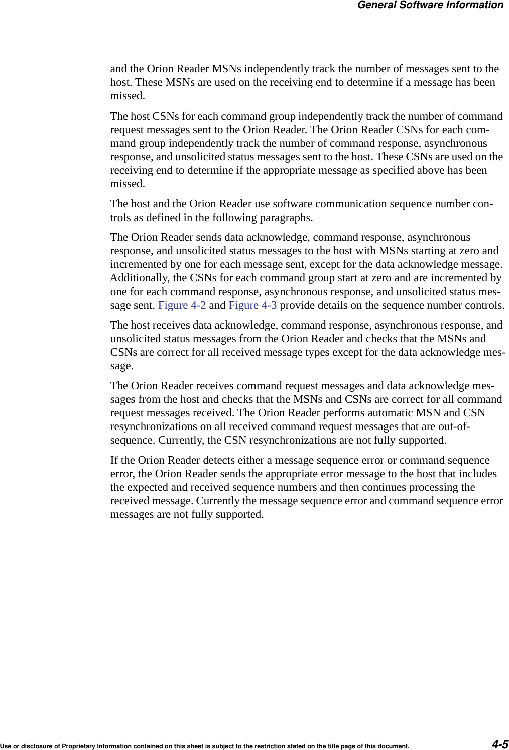 General Software InformationUse or disclosure of Proprietary Information contained on this sheet is subject to the restriction stated on the title page of this document. 4-5and the Orion Reader MSNs independently track the number of messages sent to the host. These MSNs are used on the receiving end to determine if a message has been missed.The host CSNs for each command group independently track the number of command request messages sent to the Orion Reader. The Orion Reader CSNs for each com-mand group independently track the number of command response, asynchronous response, and unsolicited status messages sent to the host. These CSNs are used on the receiving end to determine if the appropriate message as specified above has been missed.The host and the Orion Reader use software communication sequence number con-trols as defined in the following paragraphs.The Orion Reader sends data acknowledge, command response, asynchronous response, and unsolicited status messages to the host with MSNs starting at zero and incremented by one for each message sent, except for the data acknowledge message. Additionally, the CSNs for each command group start at zero and are incremented by one for each command response, asynchronous response, and unsolicited status mes-sage sent. Figure 4-2 and Figure 4-3 provide details on the sequence number controls.The host receives data acknowledge, command response, asynchronous response, and unsolicited status messages from the Orion Reader and checks that the MSNs and CSNs are correct for all received message types except for the data acknowledge mes-sage.The Orion Reader receives command request messages and data acknowledge mes-sages from the host and checks that the MSNs and CSNs are correct for all command request messages received. The Orion Reader performs automatic MSN and CSN resynchronizations on all received command request messages that are out-of-sequence. Currently, the CSN resynchronizations are not fully supported.If the Orion Reader detects either a message sequence error or command sequence error, the Orion Reader sends the appropriate error message to the host that includes the expected and received sequence numbers and then continues processing the received message. Currently the message sequence error and command sequence error messages are not fully supported.