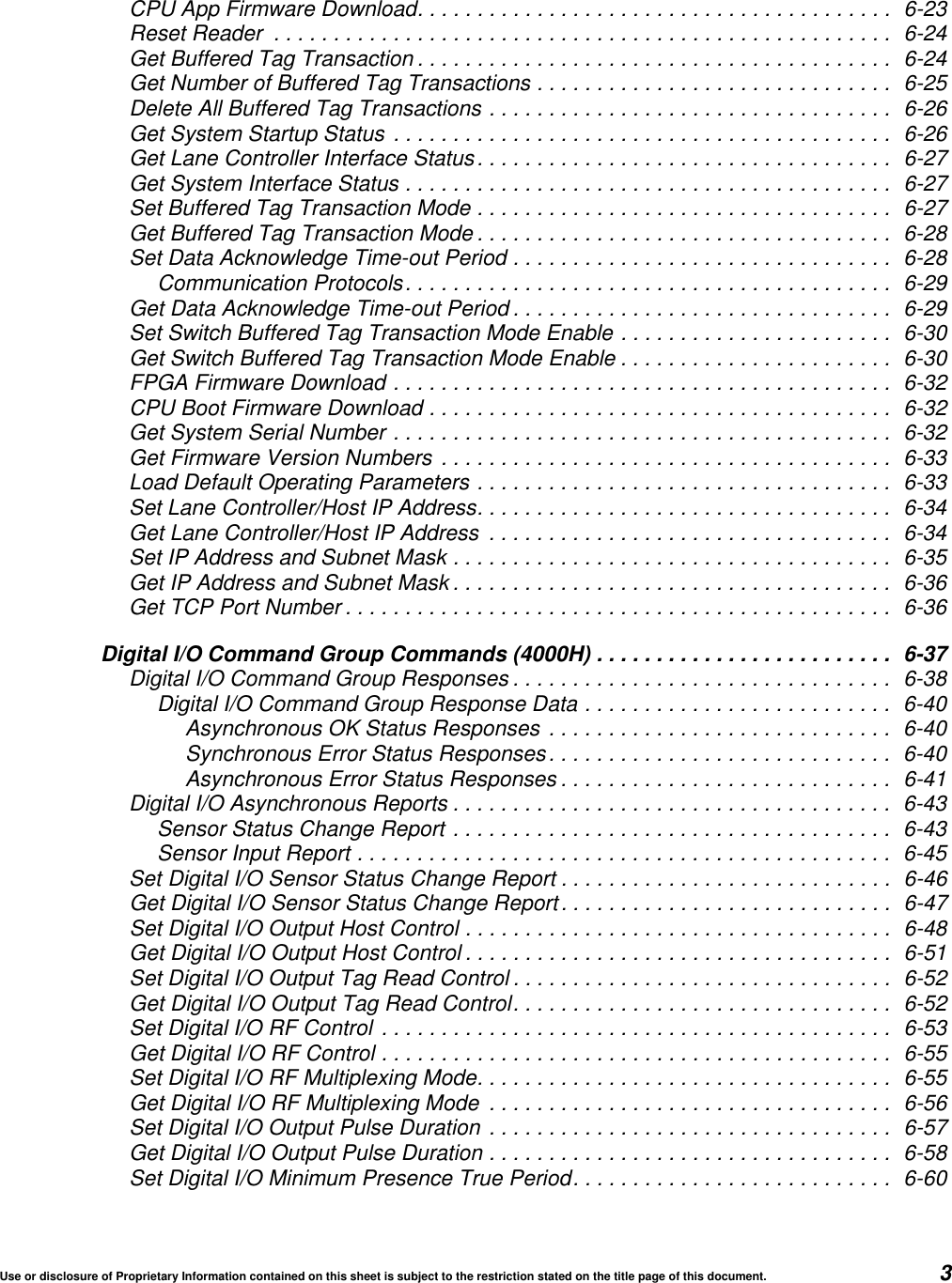 Use or disclosure of Proprietary Information contained on this sheet is subject to the restriction stated on the title page of this document. 3CPU App Firmware Download........................................ 6-23Reset Reader .................................................... 6-24Get Buffered Tag Transaction ........................................ 6-24Get Number of Buffered Tag Transactions .............................. 6-25Delete All Buffered Tag Transactions .................................. 6-26Get System Startup Status .......................................... 6-26Get Lane Controller Interface Status................................... 6-27Get System Interface Status ......................................... 6-27Set Buffered Tag Transaction Mode ................................... 6-27Get Buffered Tag Transaction Mode ................................... 6-28Set Data Acknowledge Time-out Period ................................ 6-28Communication Protocols......................................... 6-29Get Data Acknowledge Time-out Period ................................ 6-29Set Switch Buffered Tag Transaction Mode Enable ....................... 6-30Get Switch Buffered Tag Transaction Mode Enable ....................... 6-30FPGA Firmware Download .......................................... 6-32CPU Boot Firmware Download ....................................... 6-32Get System Serial Number .......................................... 6-32Get Firmware Version Numbers ...................................... 6-33Load Default Operating Parameters ................................... 6-33Set Lane Controller/Host IP Address................................... 6-34Get Lane Controller/Host IP Address .................................. 6-34Set IP Address and Subnet Mask ..................................... 6-35Get IP Address and Subnet Mask ..................................... 6-36Get TCP Port Number .............................................. 6-36Digital I/O Command Group Commands (4000H) ......................... 6-37Digital I/O Command Group Responses ................................ 6-38Digital I/O Command Group Response Data .......................... 6-40Asynchronous OK Status Responses ............................. 6-40Synchronous Error Status Responses............................. 6-40Asynchronous Error Status Responses ............................ 6-41Digital I/O Asynchronous Reports ..................................... 6-43Sensor Status Change Report ..................................... 6-43Sensor Input Report ............................................. 6-45Set Digital I/O Sensor Status Change Report ............................ 6-46Get Digital I/O Sensor Status Change Report............................ 6-47Set Digital I/O Output Host Control .................................... 6-48Get Digital I/O Output Host Control .................................... 6-51Set Digital I/O Output Tag Read Control ................................ 6-52Get Digital I/O Output Tag Read Control................................ 6-52Set Digital I/O RF Control ........................................... 6-53Get Digital I/O RF Control ........................................... 6-55Set Digital I/O RF Multiplexing Mode................................... 6-55Get Digital I/O RF Multiplexing Mode .................................. 6-56Set Digital I/O Output Pulse Duration .................................. 6-57Get Digital I/O Output Pulse Duration .................................. 6-58Set Digital I/O Minimum Presence True Period........................... 6-60