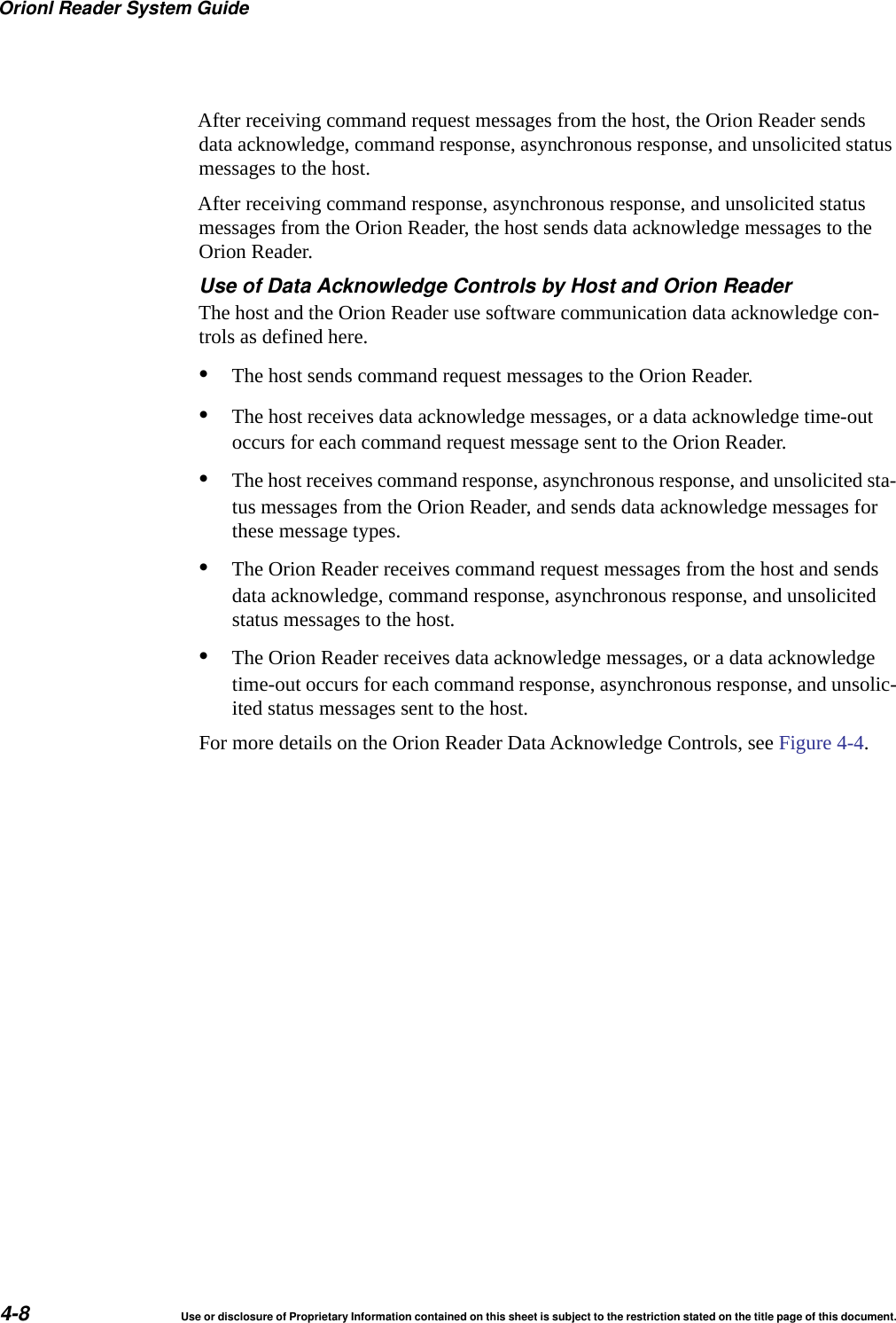 Orionl Reader System Guide4-8 Use or disclosure of Proprietary Information contained on this sheet is subject to the restriction stated on the title page of this document.After receiving command request messages from the host, the Orion Reader sends data acknowledge, command response, asynchronous response, and unsolicited status messages to the host.After receiving command response, asynchronous response, and unsolicited status messages from the Orion Reader, the host sends data acknowledge messages to the Orion Reader. Use of Data Acknowledge Controls by Host and Orion ReaderThe host and the Orion Reader use software communication data acknowledge con-trols as defined here.&bull;The host sends command request messages to the Orion Reader.&bull;The host receives data acknowledge messages, or a data acknowledge time-out occurs for each command request message sent to the Orion Reader.&bull;The host receives command response, asynchronous response, and unsolicited sta-tus messages from the Orion Reader, and sends data acknowledge messages for these message types.&bull;The Orion Reader receives command request messages from the host and sends data acknowledge, command response, asynchronous response, and unsolicited status messages to the host.&bull;The Orion Reader receives data acknowledge messages, or a data acknowledge time-out occurs for each command response, asynchronous response, and unsolic-ited status messages sent to the host.For more details on the Orion Reader Data Acknowledge Controls, see Figure 4-4.