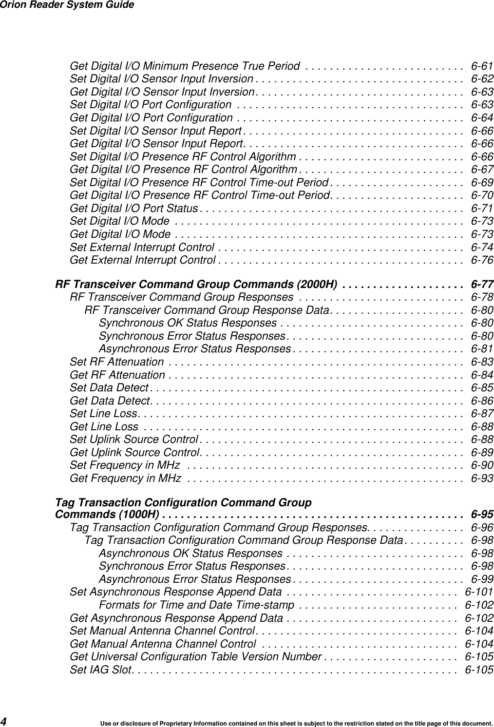 Orion Reader System Guide4Use or disclosure of Proprietary Information contained on this sheet is subject to the restriction stated on the title page of this document.Get Digital I/O Minimum Presence True Period .......................... 6-61Set Digital I/O Sensor Input Inversion .................................. 6-62Get Digital I/O Sensor Input Inversion.................................. 6-63Set Digital I/O Port Configuration ..................................... 6-63Get Digital I/O Port Configuration ..................................... 6-64Set Digital I/O Sensor Input Report .................................... 6-66Get Digital I/O Sensor Input Report.................................... 6-66Set Digital I/O Presence RF Control Algorithm ........................... 6-66Get Digital I/O Presence RF Control Algorithm ........................... 6-67Set Digital I/O Presence RF Control Time-out Period ...................... 6-69Get Digital I/O Presence RF Control Time-out Period...................... 6-70Get Digital I/O Port Status ........................................... 6-71Set Digital I/O Mode ............................................... 6-73Get Digital I/O Mode ............................................... 6-73Set External Interrupt Control ........................................ 6-74Get External Interrupt Control ........................................ 6-76RF Transceiver Command Group Commands (2000H) .................... 6-77RF Transceiver Command Group Responses ........................... 6-78RF Transceiver Command Group Response Data...................... 6-80Synchronous OK Status Responses .............................. 6-80Synchronous Error Status Responses............................. 6-80Asynchronous Error Status Responses ............................ 6-81Set RF Attenuation ................................................ 6-83Get RF Attenuation ................................................ 6-84Set Data Detect ................................................... 6-85Get Data Detect................................................... 6-86Set Line Loss..................................................... 6-87Get Line Loss .................................................... 6-88Set Uplink Source Control ........................................... 6-88Get Uplink Source Control........................................... 6-89Set Frequency in MHz ............................................. 6-90Get Frequency in MHz ............................................. 6-93Tag Transaction Configuration Command GroupCommands (1000H) ................................................. 6-95Tag Transaction Configuration Command Group Responses................ 6-96Tag Transaction Configuration Command Group Response Data.......... 6-98Asynchronous OK Status Responses ............................. 6-98Synchronous Error Status Responses............................. 6-98Asynchronous Error Status Responses ............................ 6-99Set Asynchronous Response Append Data ............................ 6-101Formats for Time and Date Time-stamp .......................... 6-102Get Asynchronous Response Append Data ............................ 6-102Set Manual Antenna Channel Control................................. 6-104Get Manual Antenna Channel Control ................................ 6-104Get Universal Configuration Table Version Number ...................... 6-105Set IAG Slot..................................................... 6-105