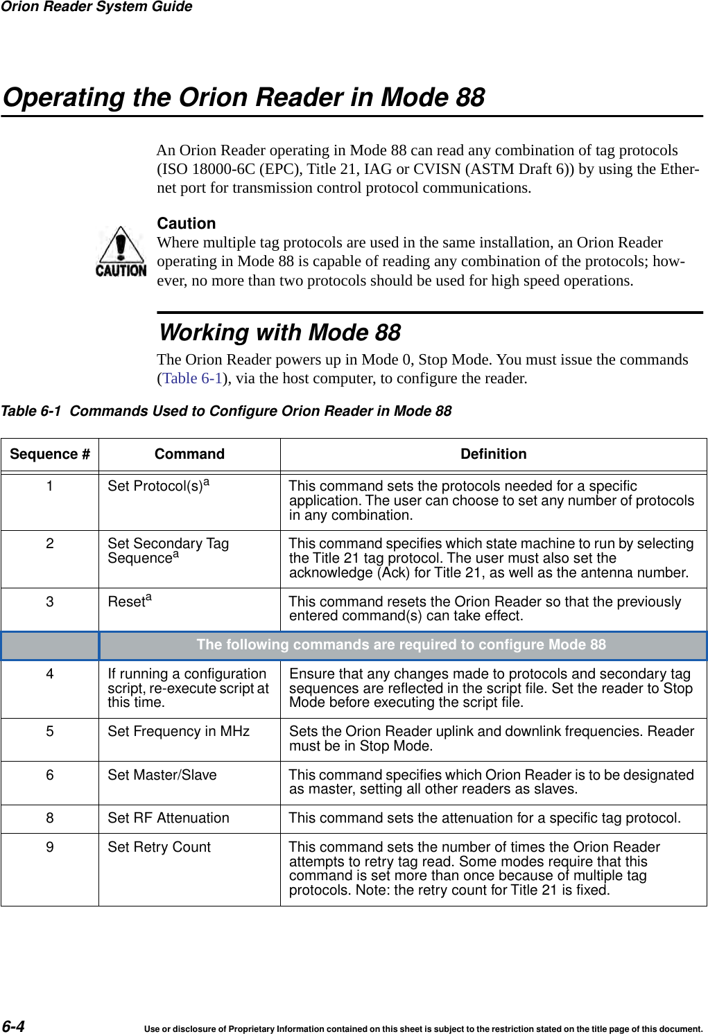 Orion Reader System Guide6-4 Use or disclosure of Proprietary Information contained on this sheet is subject to the restriction stated on the title page of this document.Operating the Orion Reader in Mode 88An Orion Reader operating in Mode 88 can read any combination of tag protocols (ISO 18000-6C (EPC), Title 21, IAG or CVISN (ASTM Draft 6)) by using the Ether-net port for transmission control protocol communications.CautionWhere multiple tag protocols are used in the same installation, an Orion Reader operating in Mode 88 is capable of reading any combination of the protocols; how-ever, no more than two protocols should be used for high speed operations. Working with Mode 88The Orion Reader powers up in Mode 0, Stop Mode. You must issue the commands (Table 6-1), via the host computer, to configure the reader.Table 6-1 Commands Used to Configure Orion Reader in Mode 88Sequence # Command Definition1 Set Protocol(s)aThis command sets the protocols needed for a specificapplication. The user can choose to set any number of protocolsin any combination.2 Set Secondary TagSequenceaThis command specifies which state machine to run by selectingthe Title 21 tag protocol. The user must also set theacknowledge (Ack) for Title 21, as well as the antenna number.3 ResetaThis command resets the Orion Reader so that the previouslyentered command(s) can take effect.The following commands are required to configure Mode 884 If running a configurationscript, re-execute script atthis time.Ensure that any changes made to protocols and secondary tagsequences are reflected in the script file. Set the reader to StopMode before executing the script file.5 Set Frequency in MHz Sets the Orion Reader uplink and downlink frequencies. Readermust be in Stop Mode.6 Set Master/Slave This command specifies which Orion Reader is to be designatedas master, setting all other readers as slaves.8 Set RF Attenuation This command sets the attenuation for a specific tag protocol.9 Set Retry Count This command sets the number of times the Orion Readerattempts to retry tag read. Some modes require that thiscommand is set more than once because of multiple tagprotocols. Note: the retry count for Title 21 is fixed.