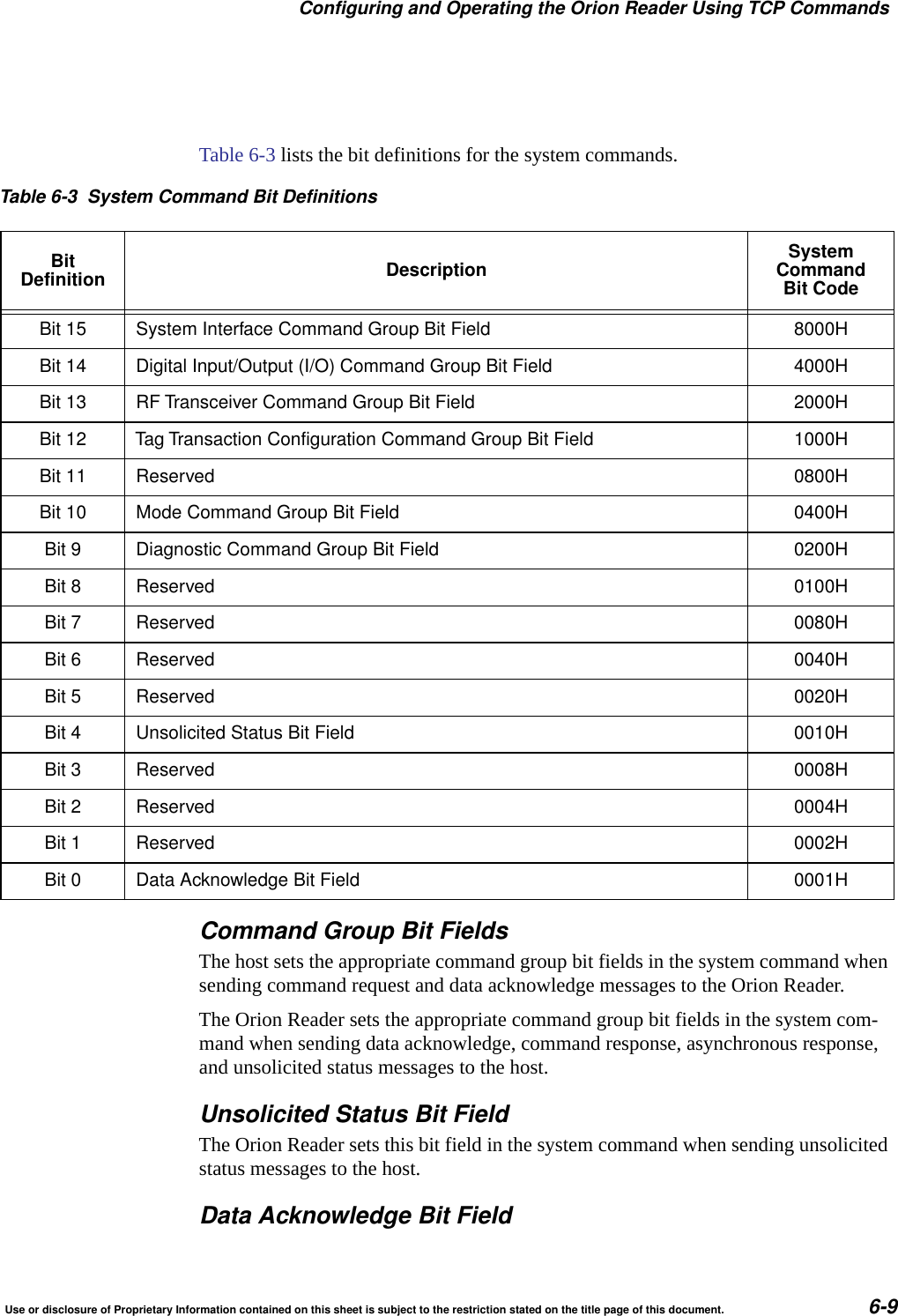 Configuring and Operating the Orion Reader Using TCP CommandsUse or disclosure of Proprietary Information contained on this sheet is subject to the restriction stated on the title page of this document. 6-9Table 6-3 lists the bit definitions for the system commands.Command Group Bit FieldsThe host sets the appropriate command group bit fields in the system command when sending command request and data acknowledge messages to the Orion Reader.The Orion Reader sets the appropriate command group bit fields in the system com-mand when sending data acknowledge, command response, asynchronous response, and unsolicited status messages to the host.Unsolicited Status Bit FieldThe Orion Reader sets this bit field in the system command when sending unsolicited status messages to the host.Data Acknowledge Bit FieldTable 6-3 System Command Bit DefinitionsBitDefinition Description SystemCommandBit CodeBit 15 System Interface Command Group Bit Field 8000HBit 14 Digital Input/Output (I/O) Command Group Bit Field 4000HBit 13 RF Transceiver Command Group Bit Field 2000HBit 12 Tag Transaction Configuration Command Group Bit Field 1000HBit 11 Reserved 0800HBit 10 Mode Command Group Bit Field 0400HBit 9 Diagnostic Command Group Bit Field 0200HBit 8 Reserved 0100HBit 7 Reserved 0080HBit 6 Reserved 0040HBit 5 Reserved 0020HBit 4 Unsolicited Status Bit Field 0010HBit 3 Reserved 0008HBit 2 Reserved 0004HBit 1 Reserved 0002HBit 0 Data Acknowledge Bit Field 0001H