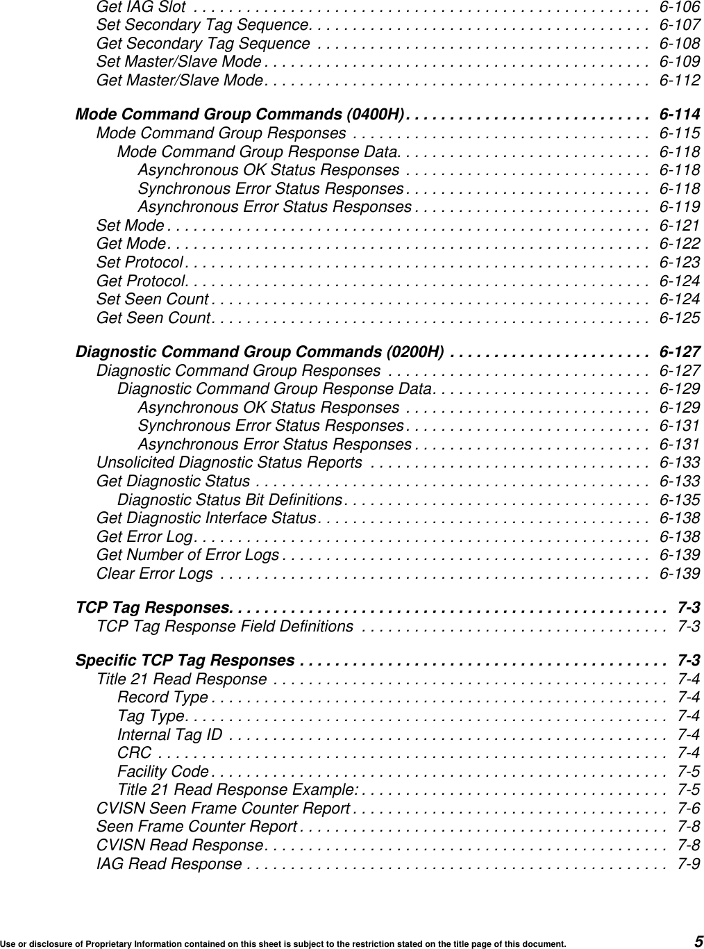 Use or disclosure of Proprietary Information contained on this sheet is subject to the restriction stated on the title page of this document. 5Get IAG Slot .................................................... 6-106Set Secondary Tag Sequence....................................... 6-107Get Secondary Tag Sequence ...................................... 6-108Set Master/Slave Mode ............................................ 6-109Get Master/Slave Mode............................................ 6-112Mode Command Group Commands (0400H)............................ 6-114Mode Command Group Responses .................................. 6-115Mode Command Group Response Data............................. 6-118Asynchronous OK Status Responses ............................ 6-118Synchronous Error Status Responses............................ 6-118Asynchronous Error Status Responses ........................... 6-119Set Mode ....................................................... 6-121Get Mode....................................................... 6-122Set Protocol..................................................... 6-123Get Protocol..................................................... 6-124Set Seen Count .................................................. 6-124Get Seen Count.................................................. 6-125Diagnostic Command Group Commands (0200H) ....................... 6-127Diagnostic Command Group Responses .............................. 6-127Diagnostic Command Group Response Data......................... 6-129Asynchronous OK Status Responses ............................ 6-129Synchronous Error Status Responses............................ 6-131Asynchronous Error Status Responses ........................... 6-131Unsolicited Diagnostic Status Reports ................................ 6-133Get Diagnostic Status ............................................. 6-133Diagnostic Status Bit Definitions................................... 6-135Get Diagnostic Interface Status...................................... 6-138Get Error Log.................................................... 6-138Get Number of Error Logs .......................................... 6-139Clear Error Logs ................................................. 6-139TCP Tag Responses.................................................. 7-3TCP Tag Response Field Definitions ................................... 7-3Specific TCP Tag Responses .......................................... 7-3Title 21 Read Response ............................................. 7-4Record Type .................................................... 7-4Tag Type....................................................... 7-4Internal Tag ID .................................................. 7-4CRC .......................................................... 7-4Facility Code .................................................... 7-5Title 21 Read Response Example: ................................... 7-5CVISN Seen Frame Counter Report .................................... 7-6Seen Frame Counter Report .......................................... 7-8CVISN Read Response.............................................. 7-8IAG Read Response ................................................ 7-9