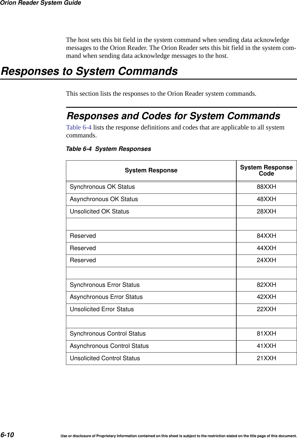 Orion Reader System Guide6-10 Use or disclosure of Proprietary Information contained on this sheet is subject to the restriction stated on the title page of this document.The host sets this bit field in the system command when sending data acknowledge messages to the Orion Reader. The Orion Reader sets this bit field in the system com-mand when sending data acknowledge messages to the host.Responses to System CommandsThis section lists the responses to the Orion Reader system commands.Responses and Codes for System CommandsTable 6-4 lists the response definitions and codes that are applicable to all system commands.Table 6-4 System ResponsesSystem Response System ResponseCodeSynchronous OK Status 88XXHAsynchronous OK Status 48XXHUnsolicited OK Status 28XXHReserved 84XXHReserved 44XXHReserved 24XXHSynchronous Error Status 82XXHAsynchronous Error Status 42XXHUnsolicited Error Status 22XXHSynchronous Control Status 81XXHAsynchronous Control Status 41XXHUnsolicited Control Status 21XXH