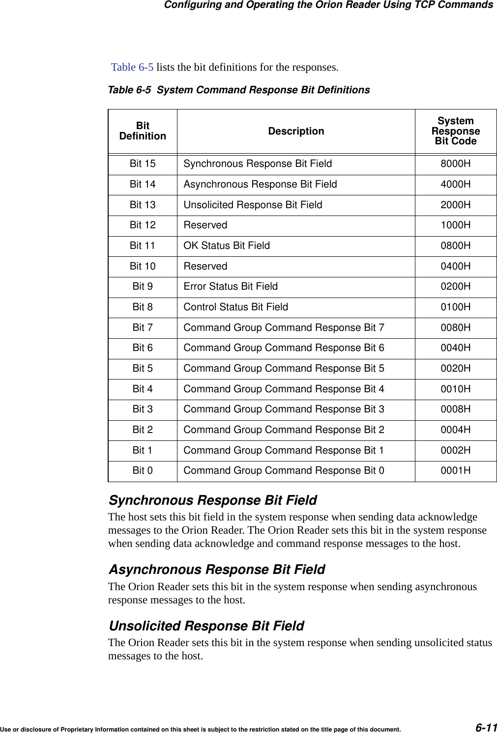 Configuring and Operating the Orion Reader Using TCP CommandsUse or disclosure of Proprietary Information contained on this sheet is subject to the restriction stated on the title page of this document. 6-11 Table 6-5 lists the bit definitions for the responses.Synchronous Response Bit FieldThe host sets this bit field in the system response when sending data acknowledge messages to the Orion Reader. The Orion Reader sets this bit in the system response when sending data acknowledge and command response messages to the host.Asynchronous Response Bit FieldThe Orion Reader sets this bit in the system response when sending asynchronous response messages to the host.Unsolicited Response Bit FieldThe Orion Reader sets this bit in the system response when sending unsolicited status messages to the host.Table 6-5 System Command Response Bit DefinitionsBitDefinition Description SystemResponseBit CodeBit 15 Synchronous Response Bit Field 8000HBit 14 Asynchronous Response Bit Field 4000HBit 13 Unsolicited Response Bit Field 2000HBit 12 Reserved 1000HBit 11 OK Status Bit Field 0800HBit 10 Reserved 0400HBit 9 Error Status Bit Field 0200HBit 8 Control Status Bit Field 0100HBit 7 Command Group Command Response Bit 7 0080HBit 6 Command Group Command Response Bit 6 0040HBit 5 Command Group Command Response Bit 5 0020HBit 4 Command Group Command Response Bit 4 0010HBit 3 Command Group Command Response Bit 3 0008HBit 2 Command Group Command Response Bit 2 0004HBit 1 Command Group Command Response Bit 1 0002HBit 0 Command Group Command Response Bit 0 0001H