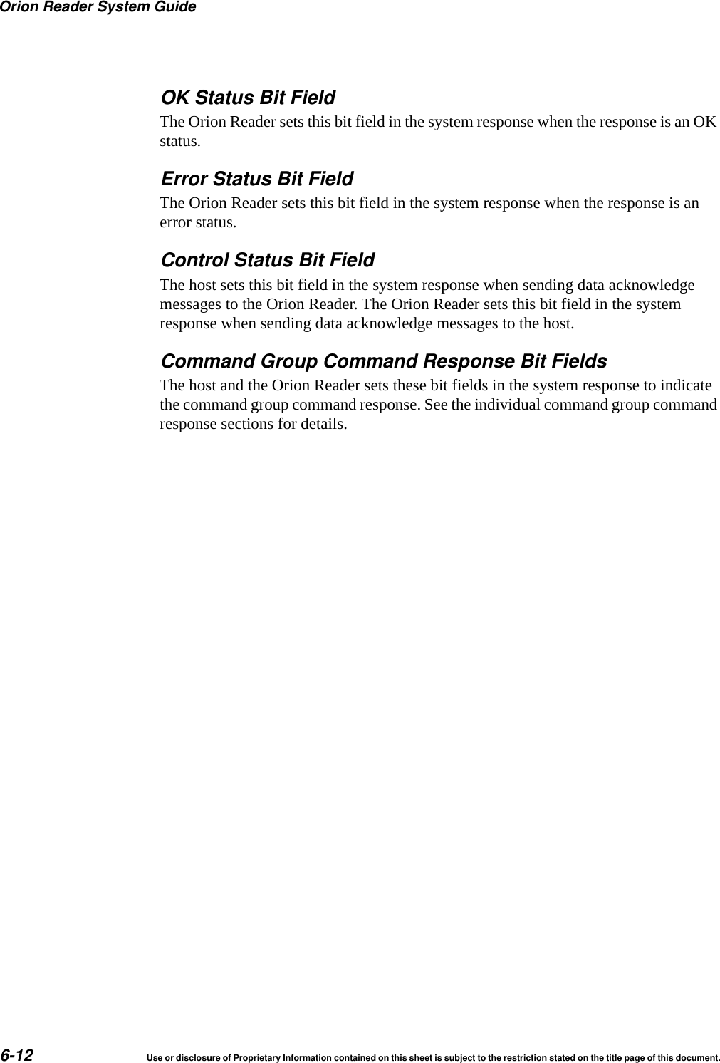 Orion Reader System Guide6-12 Use or disclosure of Proprietary Information contained on this sheet is subject to the restriction stated on the title page of this document.OK Status Bit FieldThe Orion Reader sets this bit field in the system response when the response is an OK status.Error Status Bit FieldThe Orion Reader sets this bit field in the system response when the response is an error status.Control Status Bit FieldThe host sets this bit field in the system response when sending data acknowledge messages to the Orion Reader. The Orion Reader sets this bit field in the system response when sending data acknowledge messages to the host.Command Group Command Response Bit FieldsThe host and the Orion Reader sets these bit fields in the system response to indicate the command group command response. See the individual command group command response sections for details.