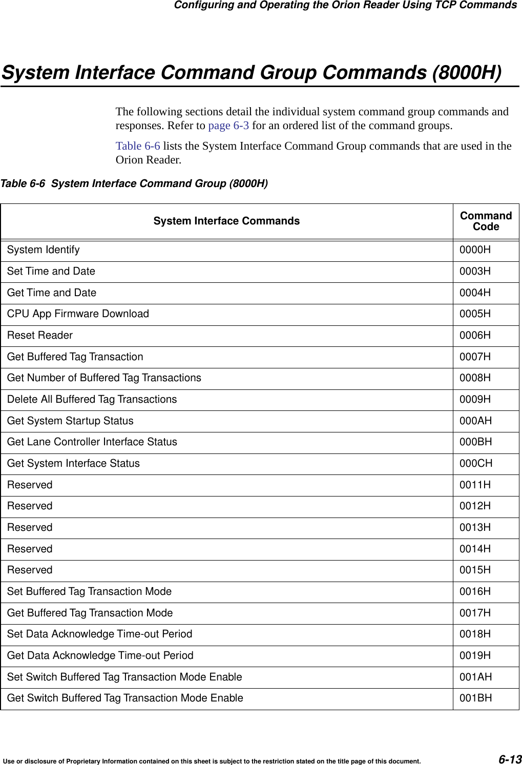 Configuring and Operating the Orion Reader Using TCP CommandsUse or disclosure of Proprietary Information contained on this sheet is subject to the restriction stated on the title page of this document. 6-13System Interface Command Group Commands (8000H)The following sections detail the individual system command group commands and responses. Refer to page 6-3 for an ordered list of the command groups.Table 6-6 lists the System Interface Command Group commands that are used in the Orion Reader.Table 6-6 System Interface Command Group (8000H)System Interface Commands CommandCodeSystem Identify 0000HSet Time and Date 0003HGet Time and Date 0004HCPU App Firmware Download 0005HReset Reader 0006HGet Buffered Tag Transaction 0007HGet Number of Buffered Tag Transactions 0008HDelete All Buffered Tag Transactions 0009HGet System Startup Status 000AHGet Lane Controller Interface Status 000BHGet System Interface Status 000CHReserved 0011HReserved 0012HReserved 0013HReserved 0014HReserved 0015HSet Buffered Tag Transaction Mode 0016HGet Buffered Tag Transaction Mode 0017HSet Data Acknowledge Time-out Period 0018HGet Data Acknowledge Time-out Period 0019HSet Switch Buffered Tag Transaction Mode Enable 001AHGet Switch Buffered Tag Transaction Mode Enable 001BH
