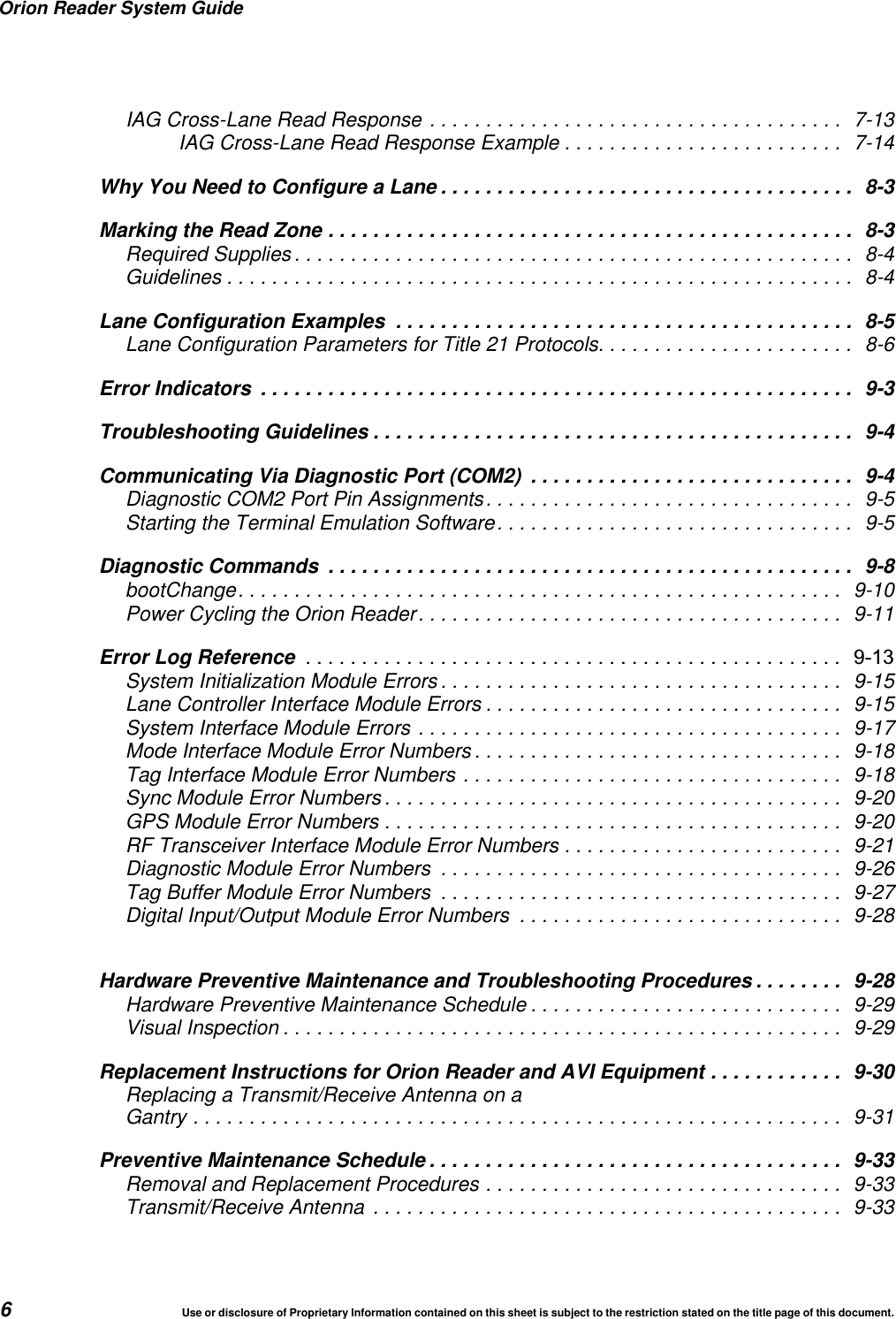Orion Reader System Guide6Use or disclosure of Proprietary Information contained on this sheet is subject to the restriction stated on the title page of this document.IAG Cross-Lane Read Response ..................................... 7-13IAG Cross-Lane Read Response Example ......................... 7-14Why You Need to Configure a Lane ..................................... 8-3Marking the Read Zone ............................................... 8-3Required Supplies .................................................. 8-4Guidelines ........................................................ 8-4Lane Configuration Examples ......................................... 8-5Lane Configuration Parameters for Title 21 Protocols....................... 8-6Error Indicators ..................................................... 9-3Troubleshooting Guidelines ........................................... 9-4Communicating Via Diagnostic Port (COM2) ............................. 9-4Diagnostic COM2 Port Pin Assignments................................. 9-5Starting the Terminal Emulation Software................................ 9-5Diagnostic Commands ............................................... 9-8bootChange...................................................... 9-10Power Cycling the Orion Reader...................................... 9-11Error Log Reference  System Initialization Module Errors .................................... 9-15Lane Controller Interface Module Errors ................................ 9-15System Interface Module Errors ...................................... 9-17Mode Interface Module Error Numbers ................................. 9-18Tag Interface Module Error Numbers .................................. 9-18Sync Module Error Numbers ......................................... 9-20GPS Module Error Numbers ......................................... 9-20RF Transceiver Interface Module Error Numbers ......................... 9-21Diagnostic Module Error Numbers .................................... 9-26Tag Buffer Module Error Numbers .................................... 9-27Digital Input/Output Module Error Numbers ............................. 9-28Hardware Preventive Maintenance and Troubleshooting Procedures ........ 9-28Hardware Preventive Maintenance Schedule ............................ 9-29Visual Inspection .................................................. 9-29Replacement Instructions for Orion Reader and AVI Equipment ............ 9-30Replacing a Transmit/Receive Antenna on aGantry .......................................................... 9-31Preventive Maintenance Schedule ..................................... 9-33Removal and Replacement Procedures ................................ 9-33Transmit/Receive Antenna .......................................... 9-33