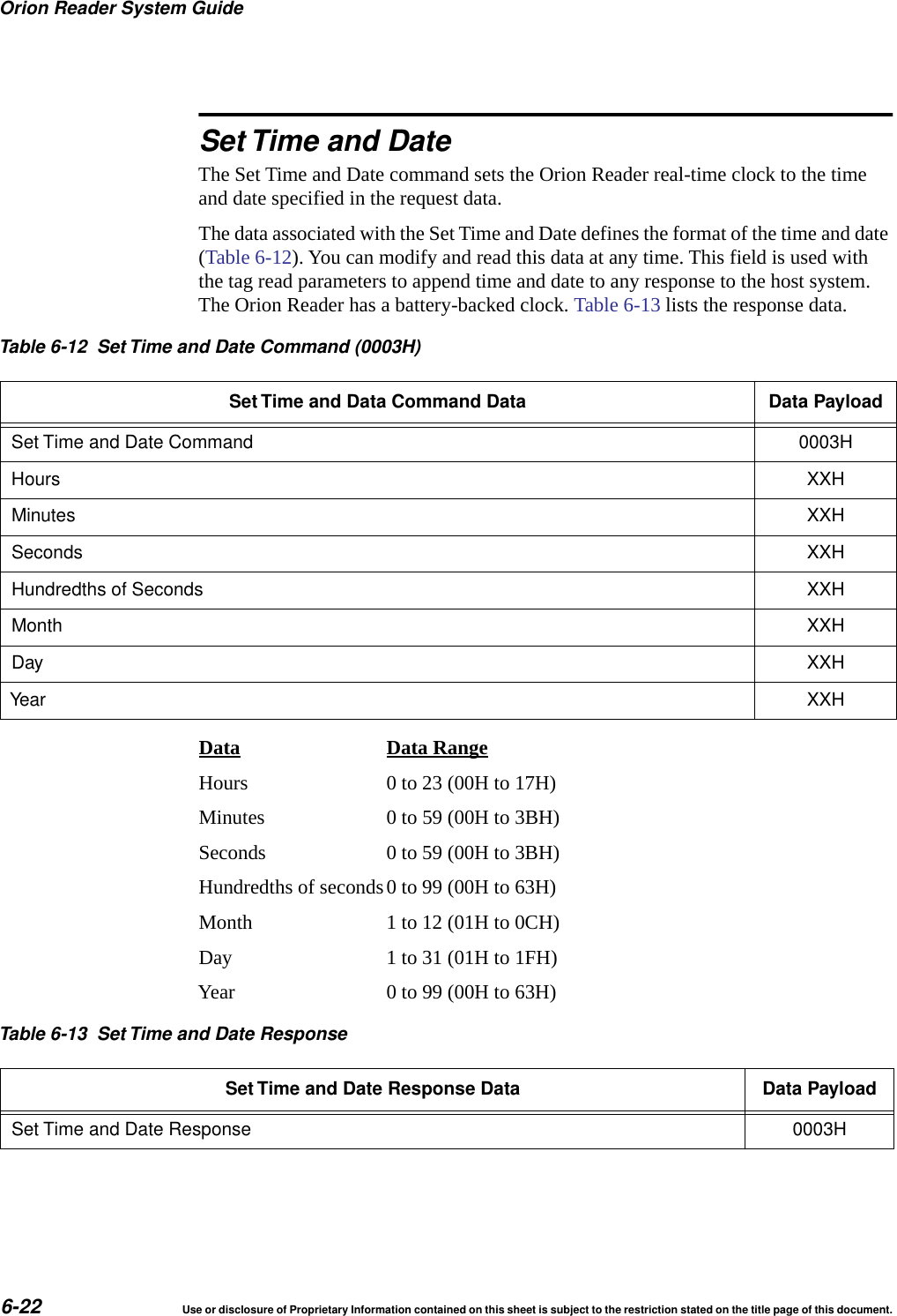 Orion Reader System Guide6-22 Use or disclosure of Proprietary Information contained on this sheet is subject to the restriction stated on the title page of this document.Set Time and DateThe Set Time and Date command sets the Orion Reader real-time clock to the time and date specified in the request data.The data associated with the Set Time and Date defines the format of the time and date (Table 6-12). You can modify and read this data at any time. This field is used with the tag read parameters to append time and date to any response to the host system. The Orion Reader has a battery-backed clock. Table 6-13 lists the response data.Data Data RangeHours 0 to 23 (00H to 17H)Minutes 0 to 59 (00H to 3BH)Seconds 0 to 59 (00H to 3BH)Hundredths of seconds0 to 99 (00H to 63H)Month 1 to 12 (01H to 0CH)Day 1 to 31 (01H to 1FH)Year 0 to 99 (00H to 63H)Table 6-12 Set Time and Date Command (0003H)Set Time and Data Command Data Data PayloadSet Time and Date Command 0003HHours XXHMinutes XXHSeconds XXHHundredths of Seconds XXHMonth XXHDay XXHYear XXHTable 6-13 Set Time and Date ResponseSet Time and Date Response Data Data PayloadSet Time and Date Response 0003H