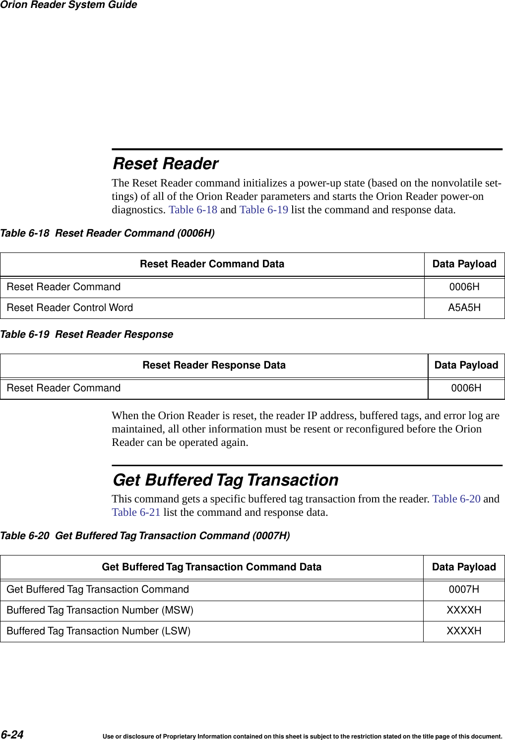 Orion Reader System Guide6-24 Use or disclosure of Proprietary Information contained on this sheet is subject to the restriction stated on the title page of this document.Reset ReaderThe Reset Reader command initializes a power-up state (based on the nonvolatile set-tings) of all of the Orion Reader parameters and starts the Orion Reader power-on diagnostics. Table 6-18 and Table 6-19 list the command and response data.When the Orion Reader is reset, the reader IP address, buffered tags, and error log are maintained, all other information must be resent or reconfigured before the Orion Reader can be operated again.Get Buffered Tag TransactionThis command gets a specific buffered tag transaction from the reader. Table 6-20 and Table 6-21 list the command and response data.Table 6-18 Reset Reader Command (0006H)Reset Reader Command Data Data PayloadReset Reader Command 0006HReset Reader Control Word A5A5HTable 6-19 Reset Reader ResponseReset Reader Response Data Data PayloadReset Reader Command 0006HTable 6-20 Get Buffered Tag Transaction Command (0007H)Get Buffered Tag Transaction Command Data Data PayloadGet Buffered Tag Transaction Command 0007HBuffered Tag Transaction Number (MSW) XXXXHBuffered Tag Transaction Number (LSW) XXXXH