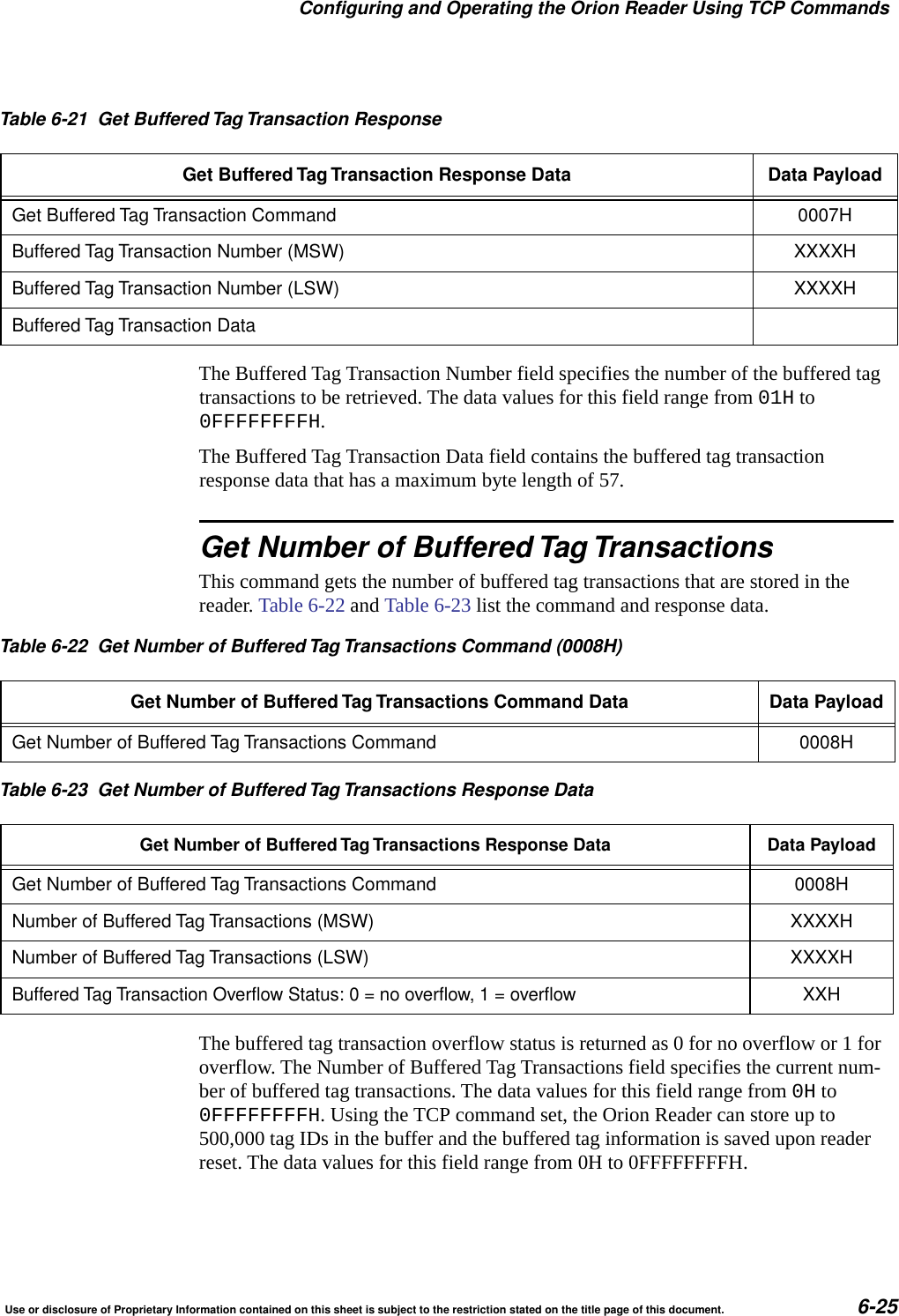Configuring and Operating the Orion Reader Using TCP CommandsUse or disclosure of Proprietary Information contained on this sheet is subject to the restriction stated on the title page of this document. 6-25The Buffered Tag Transaction Number field specifies the number of the buffered tag transactions to be retrieved. The data values for this field range from 01H to 0FFFFFFFFH.The Buffered Tag Transaction Data field contains the buffered tag transaction response data that has a maximum byte length of 57.Get Number of Buffered Tag TransactionsThis command gets the number of buffered tag transactions that are stored in the reader. Table 6-22 and Table 6-23 list the command and response data.The buffered tag transaction overflow status is returned as 0 for no overflow or 1 for overflow. The Number of Buffered Tag Transactions field specifies the current num-ber of buffered tag transactions. The data values for this field range from 0H to 0FFFFFFFFH. Using the TCP command set, the Orion Reader can store up to 500,000 tag IDs in the buffer and the buffered tag information is saved upon reader reset. The data values for this field range from 0H to 0FFFFFFFFH.Table 6-21 Get Buffered Tag Transaction ResponseGet Buffered Tag Transaction Response Data Data PayloadGet Buffered Tag Transaction Command 0007HBuffered Tag Transaction Number (MSW) XXXXHBuffered Tag Transaction Number (LSW) XXXXHBuffered Tag Transaction DataTable 6-22 Get Number of Buffered Tag Transactions Command (0008H)Get Number of Buffered Tag Transactions Command Data Data PayloadGet Number of Buffered Tag Transactions Command 0008HTable 6-23 Get Number of Buffered Tag Transactions Response DataGet Number of Buffered Tag Transactions Response Data Data PayloadGet Number of Buffered Tag Transactions Command 0008HNumber of Buffered Tag Transactions (MSW) XXXXHNumber of Buffered Tag Transactions (LSW) XXXXHBuffered Tag Transaction Overflow Status:0=nooverflow,1=overflowXXH