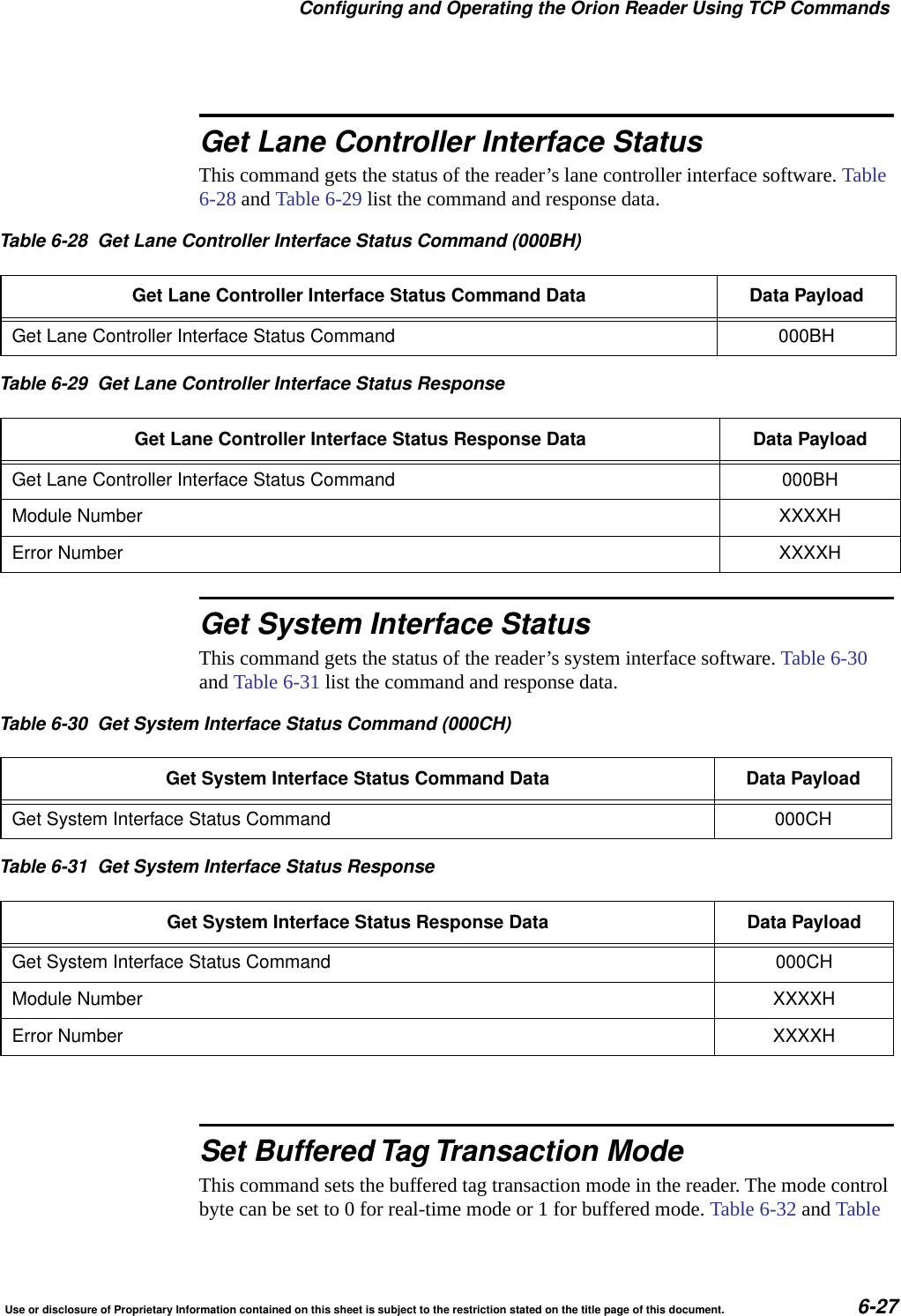 Configuring and Operating the Orion Reader Using TCP CommandsUse or disclosure of Proprietary Information contained on this sheet is subject to the restriction stated on the title page of this document. 6-27Get Lane Controller Interface StatusThis command gets the status of the reader&rsquo;s lane controller interface software. Table 6-28 and Table 6-29 list the command and response data.Get System Interface StatusThis command gets the status of the reader&rsquo;s system interface software. Table 6-30 and Table 6-31 list the command and response data.Set Buffered Tag Transaction ModeThis command sets the buffered tag transaction mode in the reader. The mode control byte can be set to 0 for real-time mode or 1 for buffered mode. Table 6-32 and Table Table 6-28 Get Lane Controller Interface Status Command (000BH)Get Lane Controller Interface Status Command Data Data PayloadGet Lane Controller Interface Status Command 000BHTable 6-29 Get Lane Controller Interface Status ResponseGet Lane Controller Interface Status Response Data Data PayloadGet Lane Controller Interface Status Command 000BHModule Number XXXXHError Number XXXXHTable 6-30 Get System Interface Status Command (000CH)Get System Interface Status Command Data Data PayloadGet System Interface Status Command 000CHTable 6-31 Get System Interface Status ResponseGet System Interface Status Response Data Data PayloadGet System Interface Status Command 000CHModule Number XXXXHError Number XXXXH