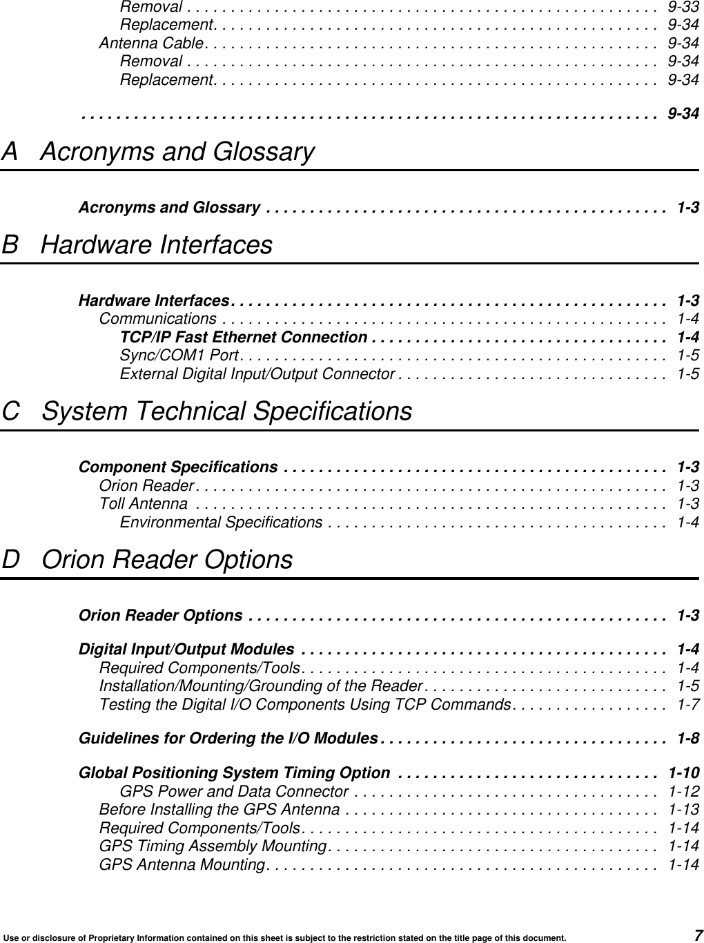 Use or disclosure of Proprietary Information contained on this sheet is subject to the restriction stated on the title page of this document. 7Removal ...................................................... 9-33Replacement................................................... 9-34Antenna Cable.................................................... 9-34Removal ...................................................... 9-34Replacement................................................... 9-34.................................................................. 9-34A Acronyms and GlossaryAcronyms and Glossary .............................................. 1-3B Hardware InterfacesHardware Interfaces.................................................. 1-3Communications ................................................... 1-4TCP/IP Fast Ethernet Connection .................................. 1-4Sync/COM1 Port................................................. 1-5External Digital Input/Output Connector ............................... 1-5C System Technical SpecificationsComponent Specifications ............................................ 1-3Orion Reader...................................................... 1-3Toll Antenna ...................................................... 1-3Environmental Specifications ....................................... 1-4D Orion Reader OptionsOrion Reader Options ................................................ 1-3Digital Input/Output Modules .......................................... 1-4Required Components/Tools.......................................... 1-4Installation/Mounting/Grounding of the Reader............................ 1-5Testing the Digital I/O Components Using TCP Commands.................. 1-7Guidelines for Ordering the I/O Modules ................................. 1-8Global Positioning System Timing Option .............................. 1-10GPS Power and Data Connector ................................... 1-12Before Installing the GPS Antenna .................................... 1-13Required Components/Tools......................................... 1-14GPS Timing Assembly Mounting...................................... 1-14GPS Antenna Mounting............................................. 1-14