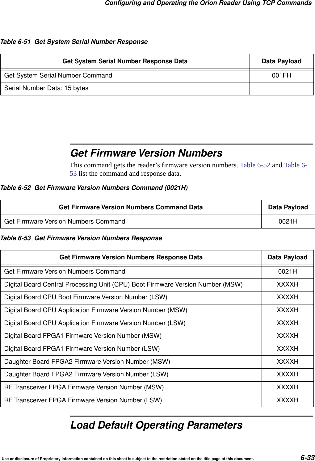 Configuring and Operating the Orion Reader Using TCP CommandsUse or disclosure of Proprietary Information contained on this sheet is subject to the restriction stated on the title page of this document. 6-33Get Firmware Version NumbersThis command gets the reader&rsquo;s firmware version numbers. Table 6-52 and Table 6-53 list the command and response data.Load Default Operating ParametersTable 6-51 Get System Serial Number ResponseGet System Serial Number Response DataData PayloadGet System Serial Number Command 001FHSerial Number Data: 15 bytesTable 6-52 Get Firmware Version Numbers Command (0021H)Get Firmware Version Numbers Command Data Data PayloadGet Firmware Version Numbers Command 0021HTable 6-53 Get Firmware Version Numbers ResponseGet Firmware Version Numbers Response Data Data PayloadGet Firmware Version Numbers Command 0021HDigital Board Central Processing Unit (CPU) Boot Firmware Version Number (MSW) XXXXHDigital Board CPU Boot Firmware Version Number (LSW) XXXXHDigital Board CPU Application Firmware Version Number (MSW) XXXXHDigital Board CPU Application Firmware Version Number (LSW) XXXXHDigital Board FPGA1 Firmware Version Number (MSW) XXXXHDigital Board FPGA1 Firmware Version Number (LSW) XXXXHDaughter Board FPGA2 Firmware Version Number (MSW) XXXXHDaughter Board FPGA2 Firmware Version Number (LSW) XXXXHRF Transceiver FPGA Firmware Version Number (MSW) XXXXHRF Transceiver FPGA Firmware Version Number (LSW) XXXXH