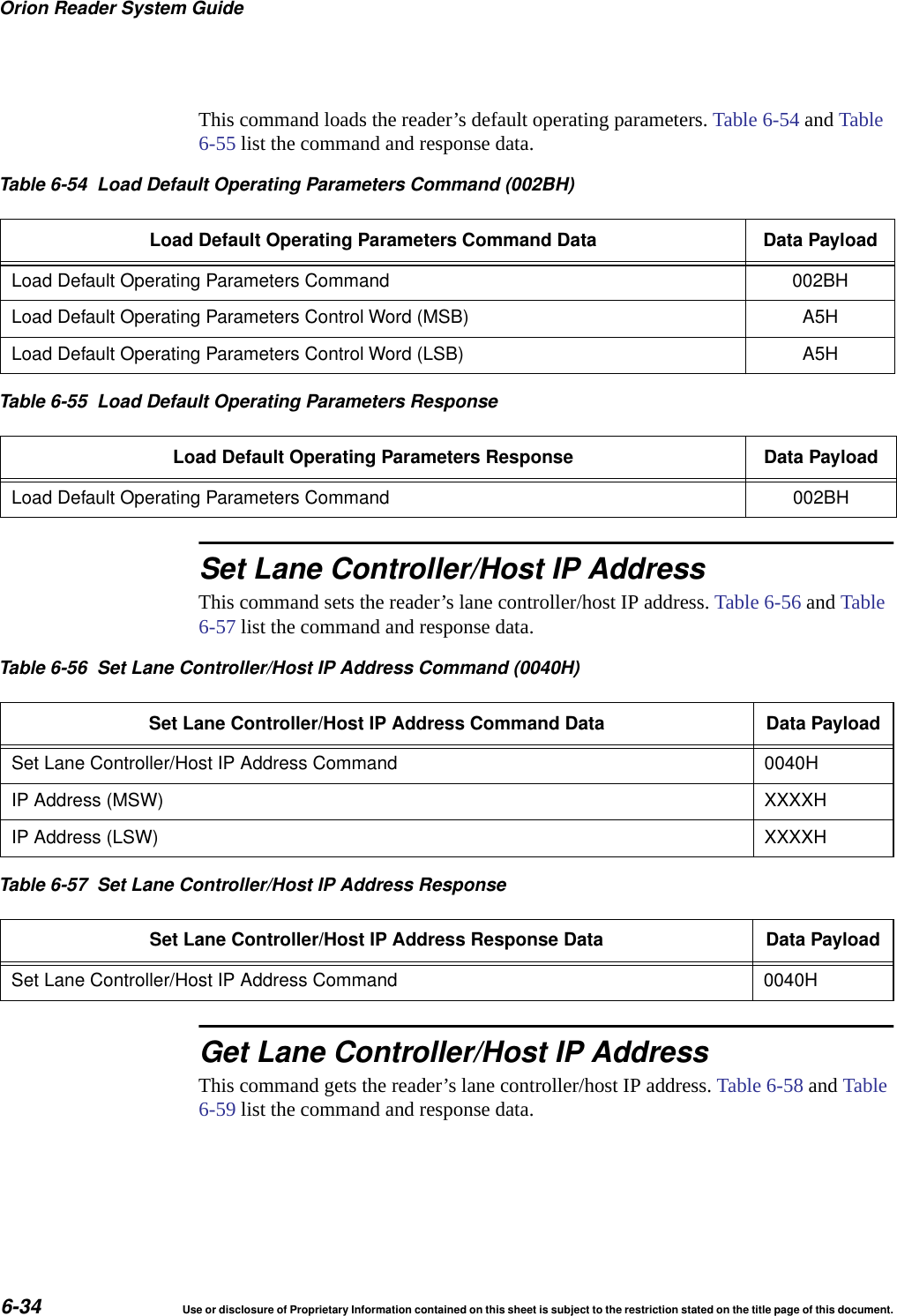 Orion Reader System Guide6-34 Use or disclosure of Proprietary Information contained on this sheet is subject to the restriction stated on the title page of this document.This command loads the reader&rsquo;s default operating parameters. Table 6-54 and Table 6-55 list the command and response data.Set Lane Controller/Host IP AddressThis command sets the reader&rsquo;s lane controller/host IP address. Table 6-56 and Table 6-57 list the command and response data.Get Lane Controller/Host IP AddressThis command gets the reader&rsquo;s lane controller/host IP address. Table 6-58 and Table 6-59 list the command and response data.Table 6-54 Load Default Operating Parameters Command (002BH)Load Default Operating Parameters Command Data Data PayloadLoad Default Operating Parameters Command 002BHLoad Default Operating Parameters Control Word (MSB) A5HLoad Default Operating Parameters Control Word (LSB) A5HTable 6-55 Load Default Operating Parameters ResponseLoad Default Operating Parameters Response Data PayloadLoad Default Operating Parameters Command 002BHTable 6-56 Set Lane Controller/Host IP Address Command (0040H)Set Lane Controller/Host IP Address Command Data Data PayloadSet Lane Controller/Host IP Address Command 0040HIP Address (MSW) XXXXHIP Address (LSW) XXXXHTable 6-57 Set Lane Controller/Host IP Address ResponseSet Lane Controller/Host IP Address Response Data Data PayloadSet Lane Controller/Host IP Address Command 0040H