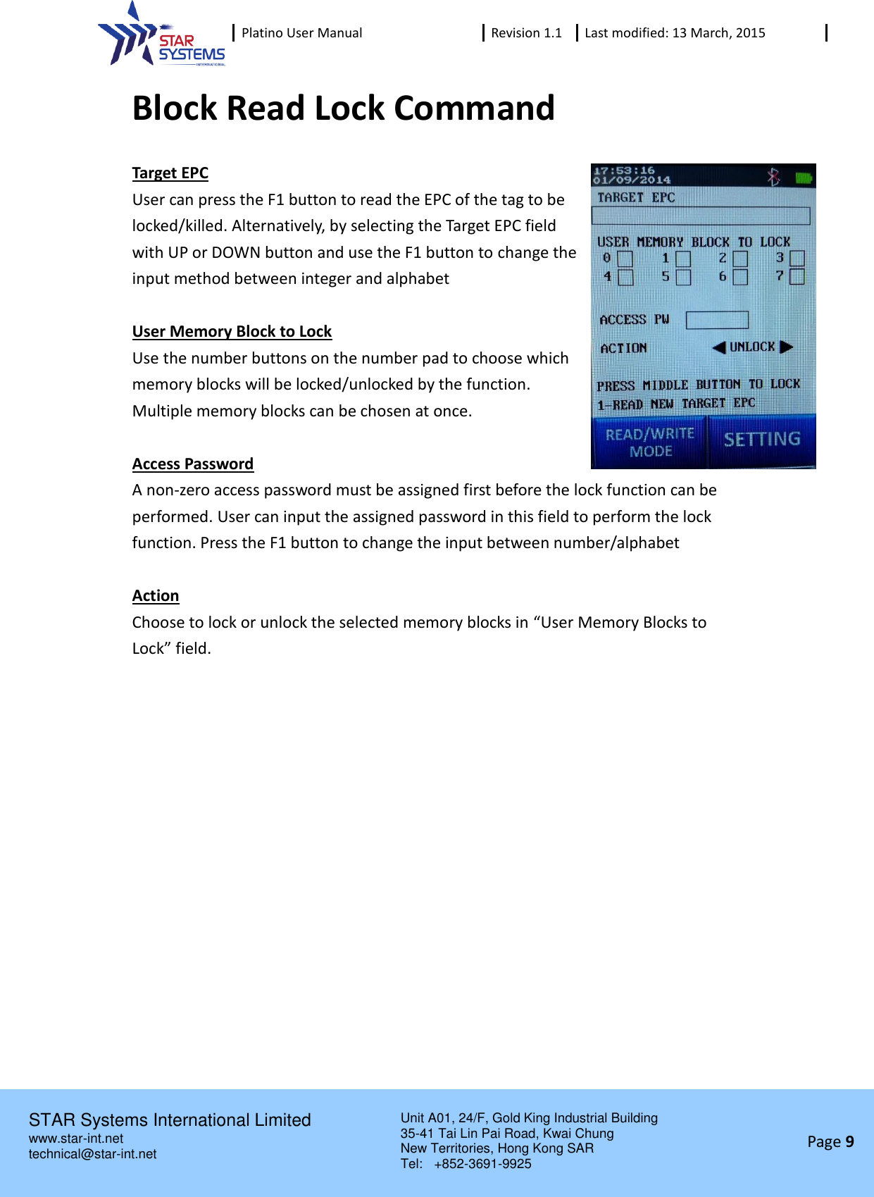  Platino User Manual Revision 1.1 Last modified: 13 March, 2015    STAR Systems International Limited Unit A01, 24/F, Gold King Industrial Building 35-41 Tai Lin Pai Road, Kwai Chung New Territories, Hong Kong SAR Tel:    +852-3691-9925  www.star-int.net technical@star-int.net Page 9     Block Read Lock Command Target EPC User can press the F1 button to read the EPC of the tag to be locked/killed. Alternatively, by selecting the Target EPC field with UP or DOWN button and use the F1 button to change the input method between integer and alphabet  User Memory Block to Lock Use the number buttons on the number pad to choose which memory blocks will be locked/unlocked by the function. Multiple memory blocks can be chosen at once.  Access Password A non-zero access password must be assigned first before the lock function can be performed. User can input the assigned password in this field to perform the lock function. Press the F1 button to change the input between number/alphabet  Action Choose to lock or unlock the selected memory blocks in &ldquo;User Memory Blocks to Lock&rdquo; field.   