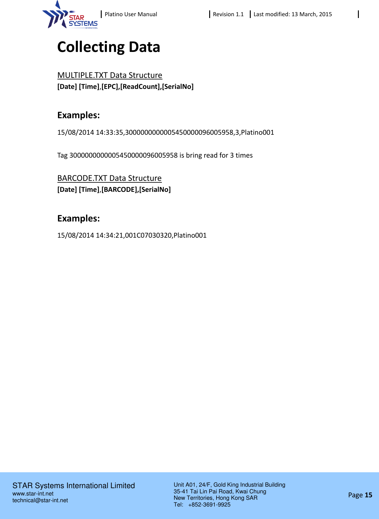 Platino User Manual Revision 1.1 Last modified: 13 March, 2015    STAR Systems International Limited Unit A01, 24/F, Gold King Industrial Building 35-41 Tai Lin Pai Road, Kwai Chung New Territories, Hong Kong SAR Tel:    +852-3691-9925  www.star-int.net technical@star-int.net Page 15     Collecting Data MULTIPLE.TXT Data Structure [Date] [Time],[EPC],[ReadCount],[SerialNo]  Examples: 15/08/2014 14:33:35,3000000000005450000096005958,3,Platino001  Tag 3000000000005450000096005958 is bring read for 3 times  BARCODE.TXT Data Structure [Date] [Time],[BARCODE],[SerialNo]  Examples: 15/08/2014 14:34:21,001C07030320,Platino001     