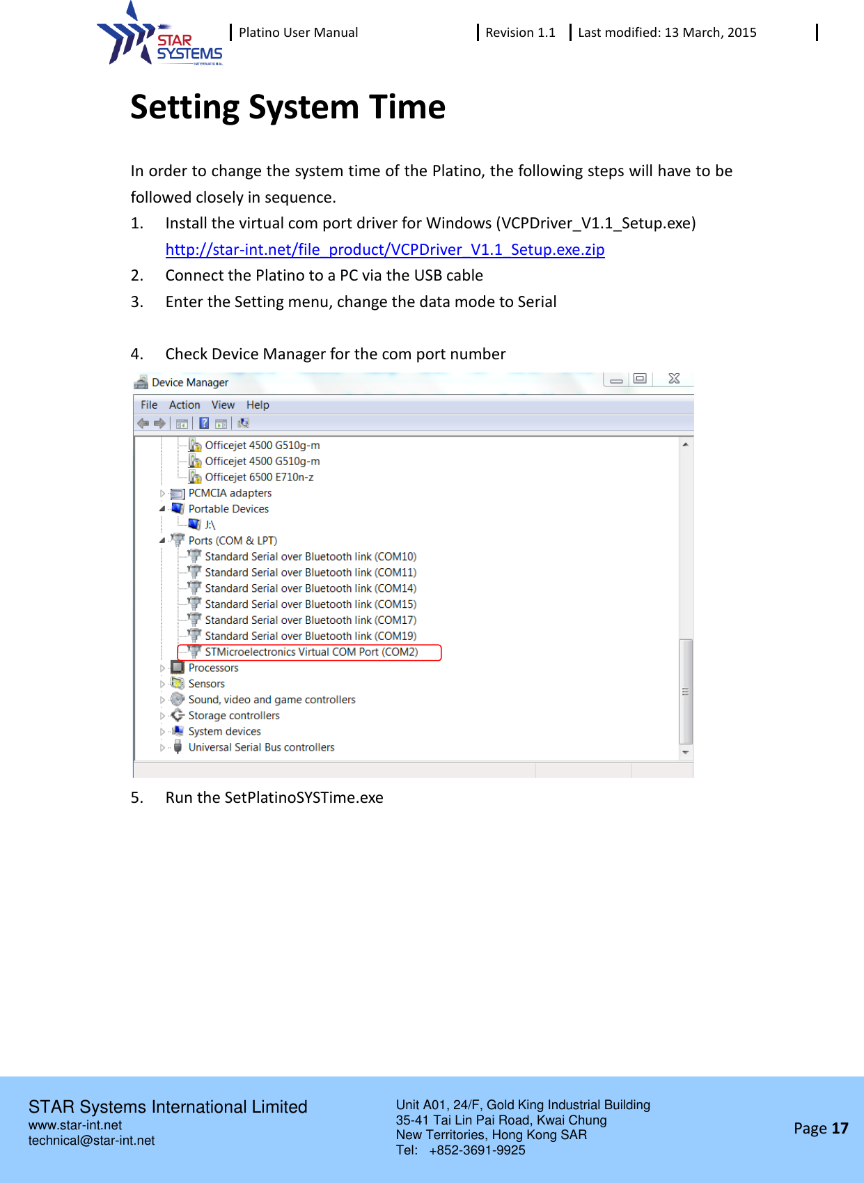  Platino User Manual Revision 1.1 Last modified: 13 March, 2015    STAR Systems International Limited Unit A01, 24/F, Gold King Industrial Building 35-41 Tai Lin Pai Road, Kwai Chung New Territories, Hong Kong SAR Tel:    +852-3691-9925  www.star-int.net technical@star-int.net Page 17     Setting System Time In order to change the system time of the Platino, the following steps will have to be followed closely in sequence. 1. Install the virtual com port driver for Windows (VCPDriver_V1.1_Setup.exe) http://star-int.net/file_product/VCPDriver_V1.1_Setup.exe.zip 2. Connect the Platino to a PC via the USB cable 3. Enter the Setting menu, change the data mode to Serial  4. Check Device Manager for the com port number  5. Run the SetPlatinoSYSTime.exe 