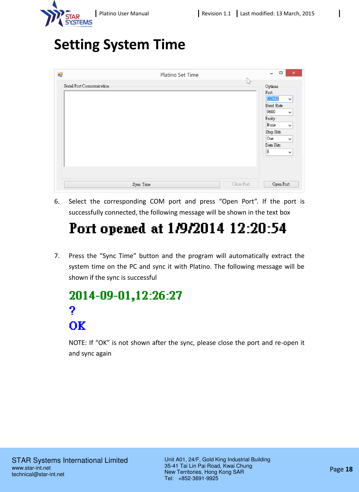  Platino User Manual Revision 1.1 Last modified: 13 March, 2015    STAR Systems International Limited Unit A01, 24/F, Gold King Industrial Building 35-41 Tai Lin Pai Road, Kwai Chung New Territories, Hong Kong SAR Tel:    +852-3691-9925  www.star-int.net technical@star-int.net Page 18     Setting System Time  6. Select  the  corresponding  COM  port  and  press  &ldquo;Open  Port&rdquo;.  If  the  port  is successfully connected, the following message will be shown in the text box   7. Press  the &ldquo;Sync  Time&rdquo;  button  and  the  program  will  automatically  extract  the system time on the PC and sync it with Platino. The following message will be shown if the sync is successful  NOTE: If &ldquo;OK&rdquo; is not shown after the sync, please close the port and re-open it and sync again   