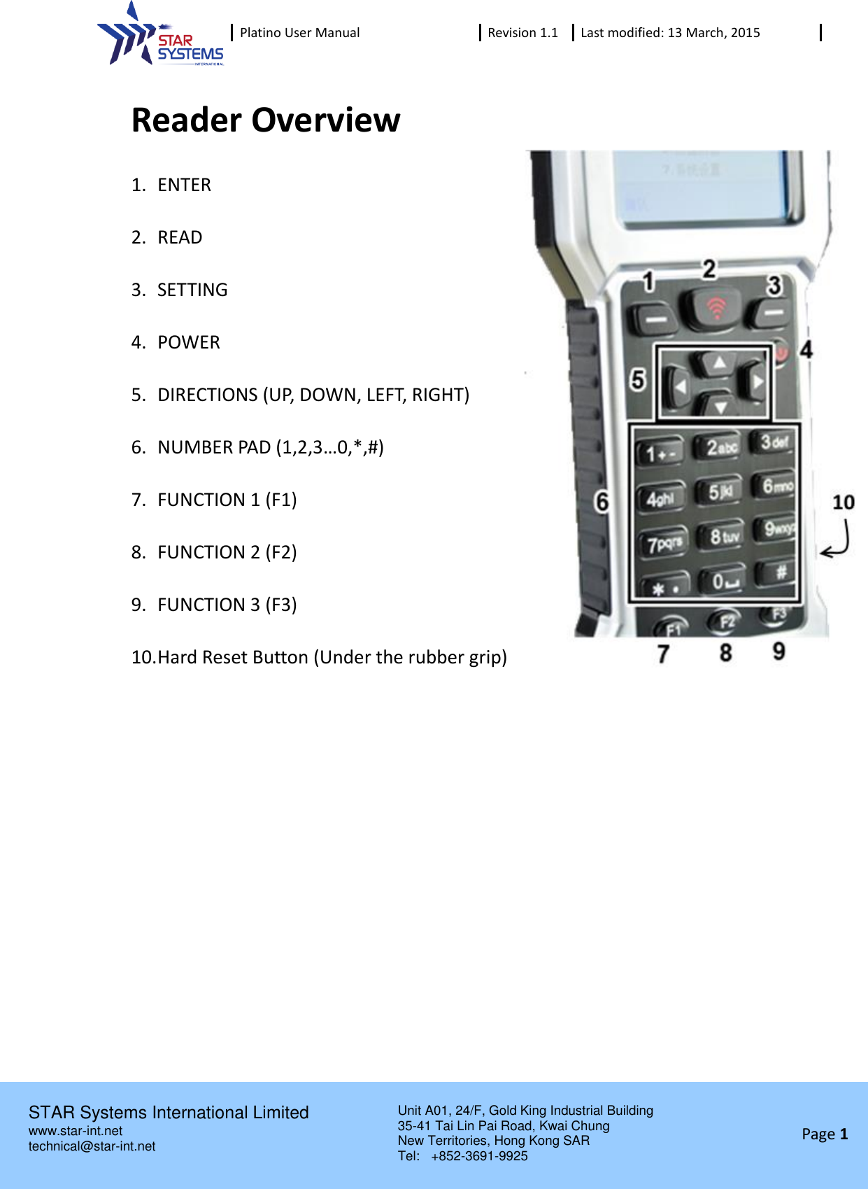  Platino User Manual Revision 1.1 Last modified: 13 March, 2015    STAR Systems International Limited Unit A01, 24/F, Gold King Industrial Building 35-41 Tai Lin Pai Road, Kwai Chung New Territories, Hong Kong SAR Tel:    +852-3691-9925  www.star-int.net technical@star-int.net Page 1     Reader Overview 1. ENTER  2. READ  3. SETTING  4. POWER  5. DIRECTIONS (UP, DOWN, LEFT, RIGHT)  6. NUMBER PAD (1,2,3&hellip;0,*,#)  7. FUNCTION 1 (F1)  8. FUNCTION 2 (F2)  9. FUNCTION 3 (F3)  10. Hard Reset Button (Under the rubber grip)     