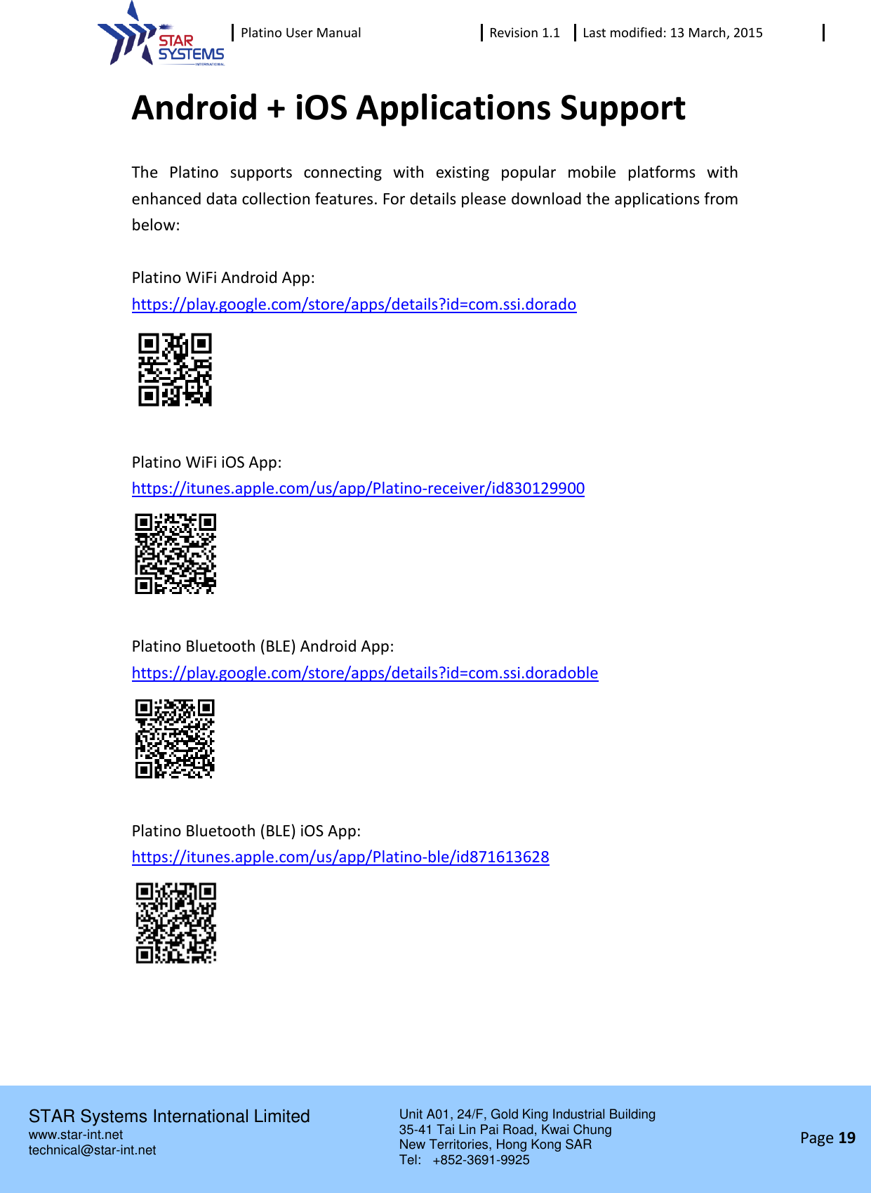 Platino User Manual Revision 1.1 Last modified: 13 March, 2015    STAR Systems International Limited Unit A01, 24/F, Gold King Industrial Building 35-41 Tai Lin Pai Road, Kwai Chung New Territories, Hong Kong SAR Tel:    +852-3691-9925  www.star-int.net technical@star-int.net Page 19     Android + iOS Applications Support The  Platino  supports  connecting  with  existing  popular  mobile  platforms  with enhanced data collection features. For details please download the applications from below:  Platino WiFi Android App: https://play.google.com/store/apps/details?id=com.ssi.dorado   Platino WiFi iOS App:   https://itunes.apple.com/us/app/Platino-receiver/id830129900   Platino Bluetooth (BLE) Android App: https://play.google.com/store/apps/details?id=com.ssi.doradoble   Platino Bluetooth (BLE) iOS App: https://itunes.apple.com/us/app/Platino-ble/id871613628     