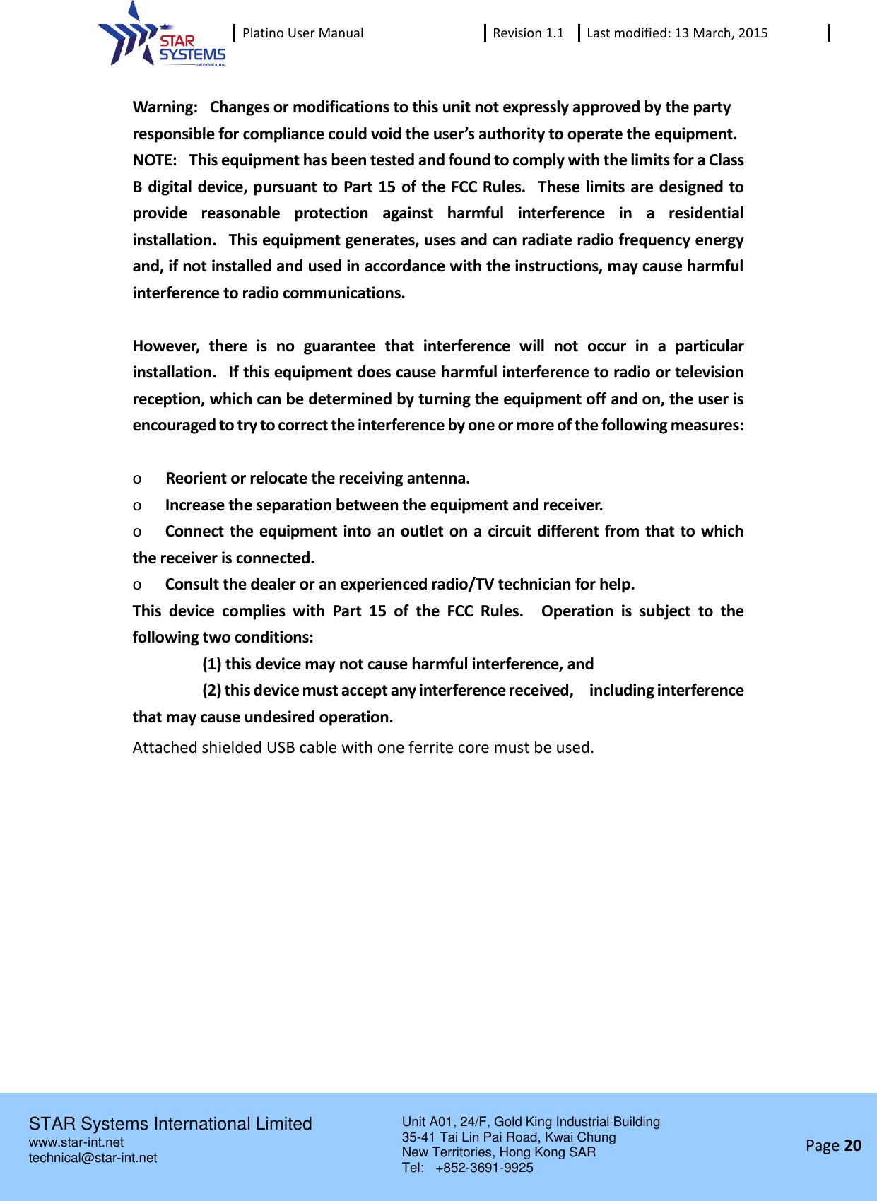  Platino User Manual Revision 1.1 Last modified: 13 March, 2015    STAR Systems International Limited Unit A01, 24/F, Gold King Industrial Building 35-41 Tai Lin Pai Road, Kwai Chung New Territories, Hong Kong SAR Tel:    +852-3691-9925  www.star-int.net technical@star-int.net Page 20      Warning:   Changes or modifications to this unit not expressly approved by the party responsible for compliance could void the user&rsquo;s authority to operate the equipment. NOTE:   This equipment has been tested and found to comply with the limits for a Class B digital device, pursuant to Part 15 of the FCC Rules.   These limits are designed to provide  reasonable  protection  against  harmful  interference  in  a  residential installation.   This equipment generates, uses and can radiate radio frequency energy and, if not installed and used in accordance with the instructions, may cause harmful interference to radio communications.   However,  there  is  no  guarantee  that  interference  will  not  occur  in  a  particular installation.   If this equipment does cause harmful interference to radio or television reception, which can be determined by turning the equipment off and on, the user is encouraged to try to correct the interference by one or more of the following measures:   o      Reorient or relocate the receiving antenna. o      Increase the separation between the equipment and receiver. o      Connect the equipment into an outlet on a circuit different from that to which the receiver is connected. o      Consult the dealer or an experienced radio/TV technician for help. This  device  complies  with  Part  15  of  the  FCC  Rules.    Operation  is  subject  to  the following two conditions:                      (1) this device may not cause harmful interference, and                     (2) this device must accept any interference received,    including interference that may cause undesired operation.   Attached shielded USB cable with one ferrite core must be used. 