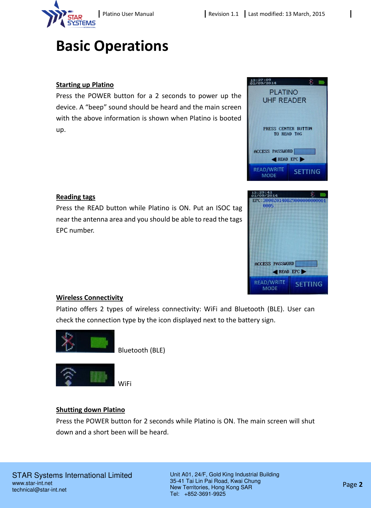  Platino User Manual Revision 1.1 Last modified: 13 March, 2015    STAR Systems International Limited Unit A01, 24/F, Gold King Industrial Building 35-41 Tai Lin Pai Road, Kwai Chung New Territories, Hong Kong SAR Tel:    +852-3691-9925  www.star-int.net technical@star-int.net Page 2     Basic Operations  Starting up Platino Press  the  POWER  button  for  a  2  seconds  to  power  up  the device. A &ldquo;beep&rdquo; sound should be heard and the main screen with the above information is shown when Platino is booted up.        Reading tags Press the READ button while Platino is  ON. Put an ISOC tag near the antenna area and you should be able to read the tags EPC number.      Wireless Connectivity Platino  offers  2  types  of  wireless  connectivity:  WiFi  and  Bluetooth  (BLE).  User  can check the connection type by the icon displayed next to the battery sign.   Bluetooth (BLE)   WiFi  Shutting down Platino Press the POWER button for 2 seconds while Platino is ON. The main screen will shut down and a short been will be heard.    