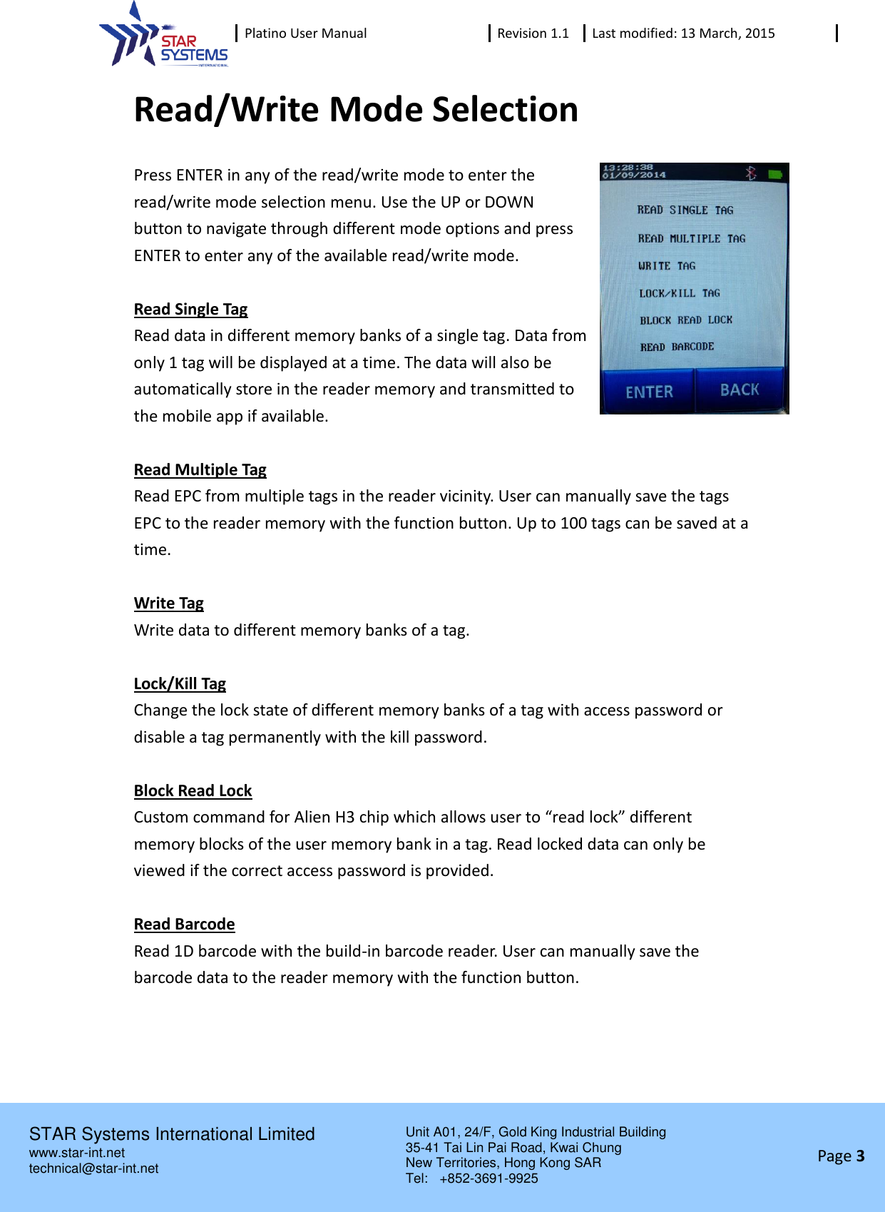  Platino User Manual Revision 1.1 Last modified: 13 March, 2015    STAR Systems International Limited Unit A01, 24/F, Gold King Industrial Building 35-41 Tai Lin Pai Road, Kwai Chung New Territories, Hong Kong SAR Tel:    +852-3691-9925  www.star-int.net technical@star-int.net Page 3     Read/Write Mode Selection Press ENTER in any of the read/write mode to enter the read/write mode selection menu. Use the UP or DOWN button to navigate through different mode options and press ENTER to enter any of the available read/write mode.  Read Single Tag Read data in different memory banks of a single tag. Data from only 1 tag will be displayed at a time. The data will also be automatically store in the reader memory and transmitted to the mobile app if available.  Read Multiple Tag Read EPC from multiple tags in the reader vicinity. User can manually save the tags EPC to the reader memory with the function button. Up to 100 tags can be saved at a time.  Write Tag Write data to different memory banks of a tag.  Lock/Kill Tag Change the lock state of different memory banks of a tag with access password or disable a tag permanently with the kill password.  Block Read Lock Custom command for Alien H3 chip which allows user to &ldquo;read lock&rdquo; different memory blocks of the user memory bank in a tag. Read locked data can only be viewed if the correct access password is provided.  Read Barcode Read 1D barcode with the build-in barcode reader. User can manually save the barcode data to the reader memory with the function button.     