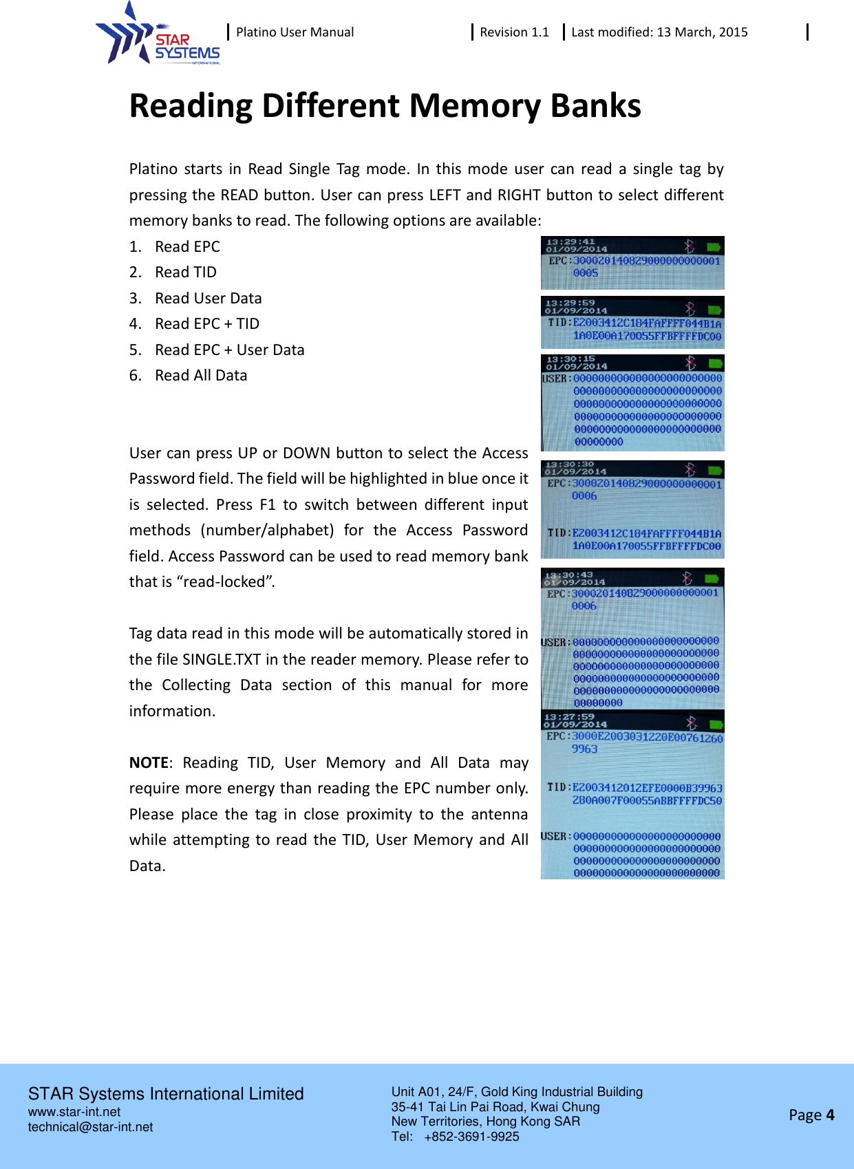  Platino User Manual Revision 1.1 Last modified: 13 March, 2015    STAR Systems International Limited Unit A01, 24/F, Gold King Industrial Building 35-41 Tai Lin Pai Road, Kwai Chung New Territories, Hong Kong SAR Tel:    +852-3691-9925  www.star-int.net technical@star-int.net Page 4     Reading Different Memory Banks Platino  starts  in  Read Single  Tag mode.  In this mode user can read  a single  tag  by pressing the READ button. User can press LEFT and RIGHT button to select different memory banks to read. The following options are available: 1. Read EPC 2. Read TID 3. Read User Data 4. Read EPC + TID 5. Read EPC + User Data 6. Read All Data   User can press UP or DOWN button to select the Access Password field. The field will be highlighted in blue once it is  selected.  Press  F1  to  switch  between  different  input methods  (number/alphabet)  for  the  Access  Password field. Access Password can be used to read memory bank that is &ldquo;read-locked&rdquo;.  Tag data read in this mode will be automatically stored in the file SINGLE.TXT in the reader memory. Please refer to the  Collecting  Data  section  of  this  manual  for  more information.  NOTE:  Reading  TID,  User  Memory  and  All  Data  may require more energy than reading the EPC number only. Please  place  the  tag  in  close  proximity  to  the  antenna while attempting to read the TID,  User Memory and All Data.    