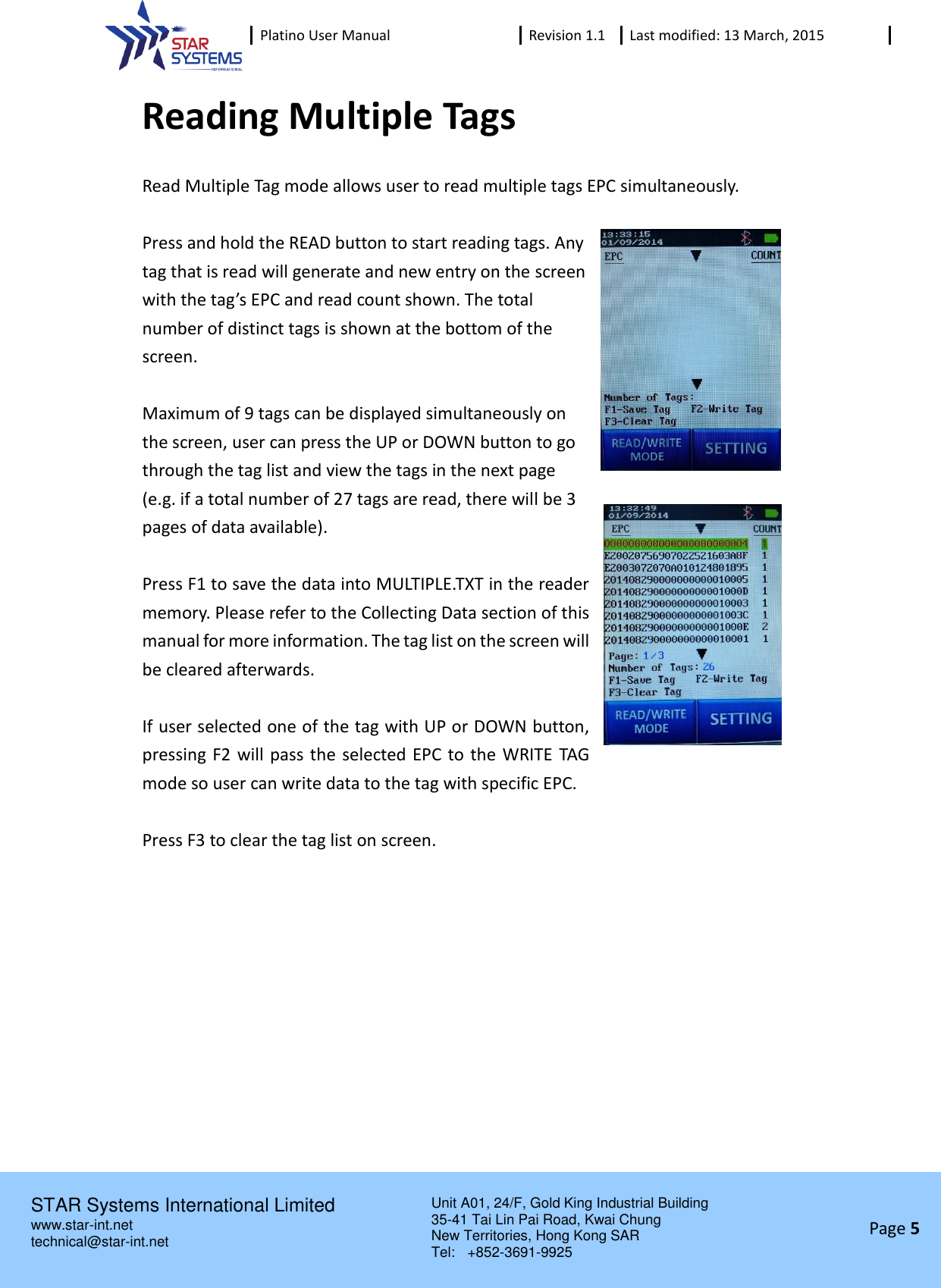  Platino User Manual Revision 1.1 Last modified: 13 March, 2015    STAR Systems International Limited Unit A01, 24/F, Gold King Industrial Building 35-41 Tai Lin Pai Road, Kwai Chung New Territories, Hong Kong SAR Tel:    +852-3691-9925  www.star-int.net technical@star-int.net Page 5     Reading Multiple Tags Read Multiple Tag mode allows user to read multiple tags EPC simultaneously.    Press and hold the READ button to start reading tags. Any tag that is read will generate and new entry on the screen with the tag&rsquo;s EPC and read count shown. The total number of distinct tags is shown at the bottom of the screen.  Maximum of 9 tags can be displayed simultaneously on the screen, user can press the UP or DOWN button to go through the tag list and view the tags in the next page (e.g. if a total number of 27 tags are read, there will be 3 pages of data available).  Press F1 to save the data into MULTIPLE.TXT in the reader memory. Please refer to the Collecting Data section of this manual for more information. The tag list on the screen will be cleared afterwards.  If user selected one of the tag with UP or DOWN button, pressing F2 will pass the selected EPC to the WRITE TAG mode so user can write data to the tag with specific EPC.  Press F3 to clear the tag list on screen.    