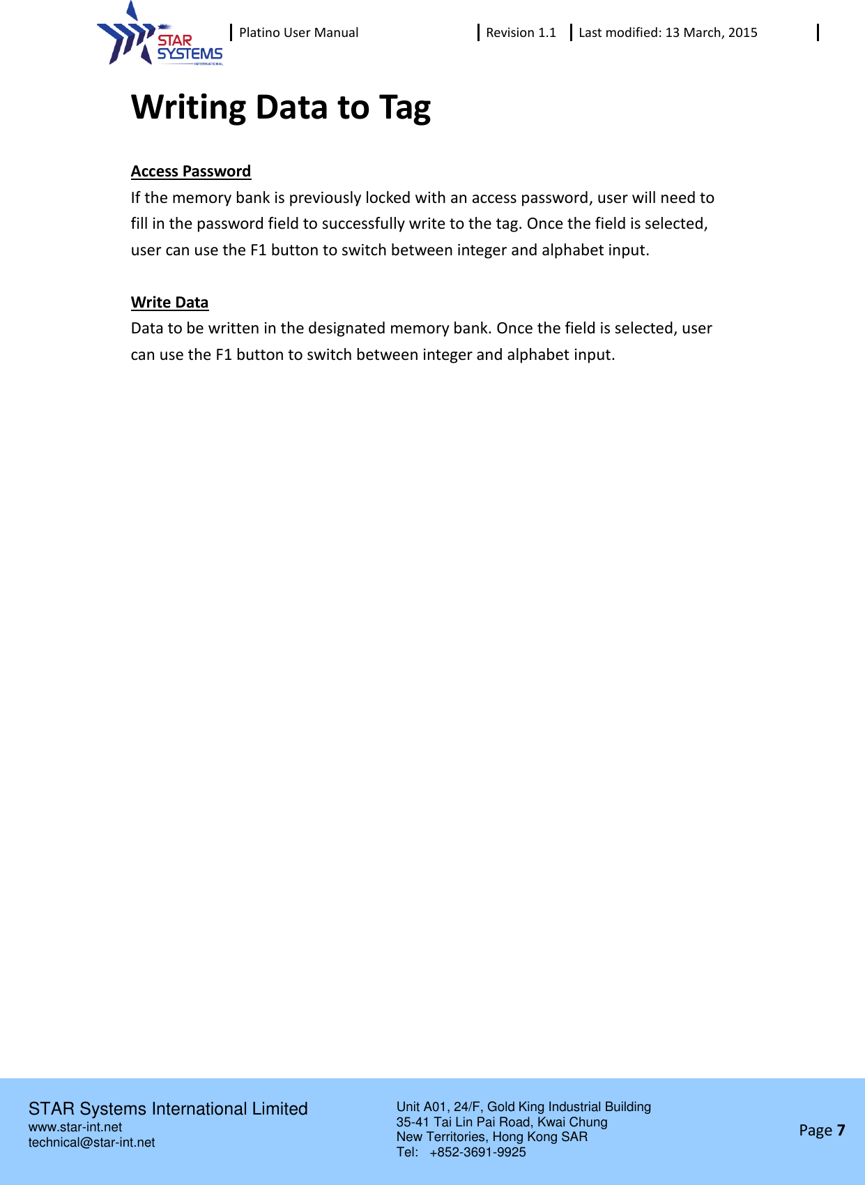  Platino User Manual Revision 1.1 Last modified: 13 March, 2015    STAR Systems International Limited Unit A01, 24/F, Gold King Industrial Building 35-41 Tai Lin Pai Road, Kwai Chung New Territories, Hong Kong SAR Tel:    +852-3691-9925  www.star-int.net technical@star-int.net Page 7     Writing Data to Tag Access Password If the memory bank is previously locked with an access password, user will need to fill in the password field to successfully write to the tag. Once the field is selected, user can use the F1 button to switch between integer and alphabet input.  Write Data Data to be written in the designated memory bank. Once the field is selected, user can use the F1 button to switch between integer and alphabet input.   