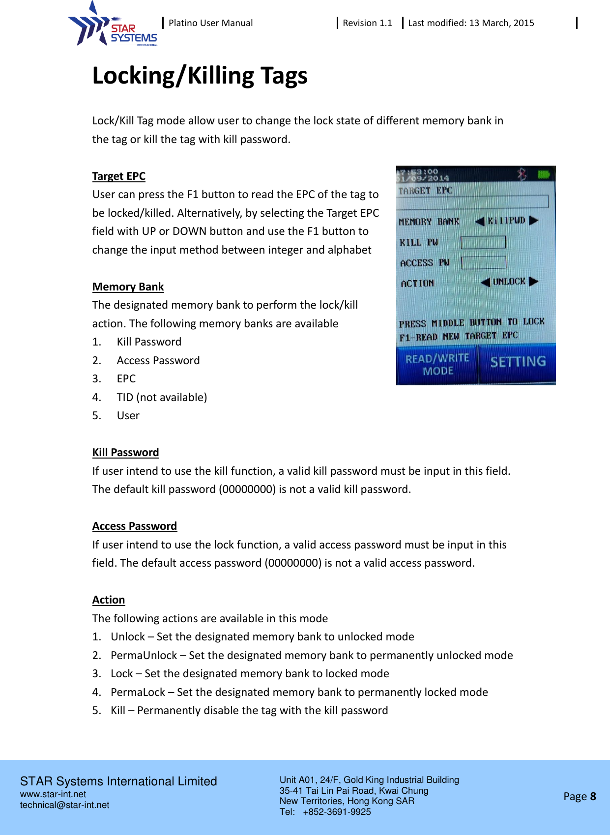  Platino User Manual Revision 1.1 Last modified: 13 March, 2015    STAR Systems International Limited Unit A01, 24/F, Gold King Industrial Building 35-41 Tai Lin Pai Road, Kwai Chung New Territories, Hong Kong SAR Tel:    +852-3691-9925  www.star-int.net technical@star-int.net Page 8     Locking/Killing Tags Lock/Kill Tag mode allow user to change the lock state of different memory bank in the tag or kill the tag with kill password.  Target EPC User can press the F1 button to read the EPC of the tag to be locked/killed. Alternatively, by selecting the Target EPC field with UP or DOWN button and use the F1 button to change the input method between integer and alphabet  Memory Bank The designated memory bank to perform the lock/kill action. The following memory banks are available 1.  Kill Password 2.  Access Password 3.  EPC 4.  TID (not available) 5.  User  Kill Password If user intend to use the kill function, a valid kill password must be input in this field. The default kill password (00000000) is not a valid kill password.  Access Password If user intend to use the lock function, a valid access password must be input in this field. The default access password (00000000) is not a valid access password.  Action The following actions are available in this mode 1. Unlock &ndash; Set the designated memory bank to unlocked mode 2. PermaUnlock &ndash; Set the designated memory bank to permanently unlocked mode 3. Lock &ndash; Set the designated memory bank to locked mode 4. PermaLock &ndash; Set the designated memory bank to permanently locked mode 5. Kill &ndash; Permanently disable the tag with the kill password   