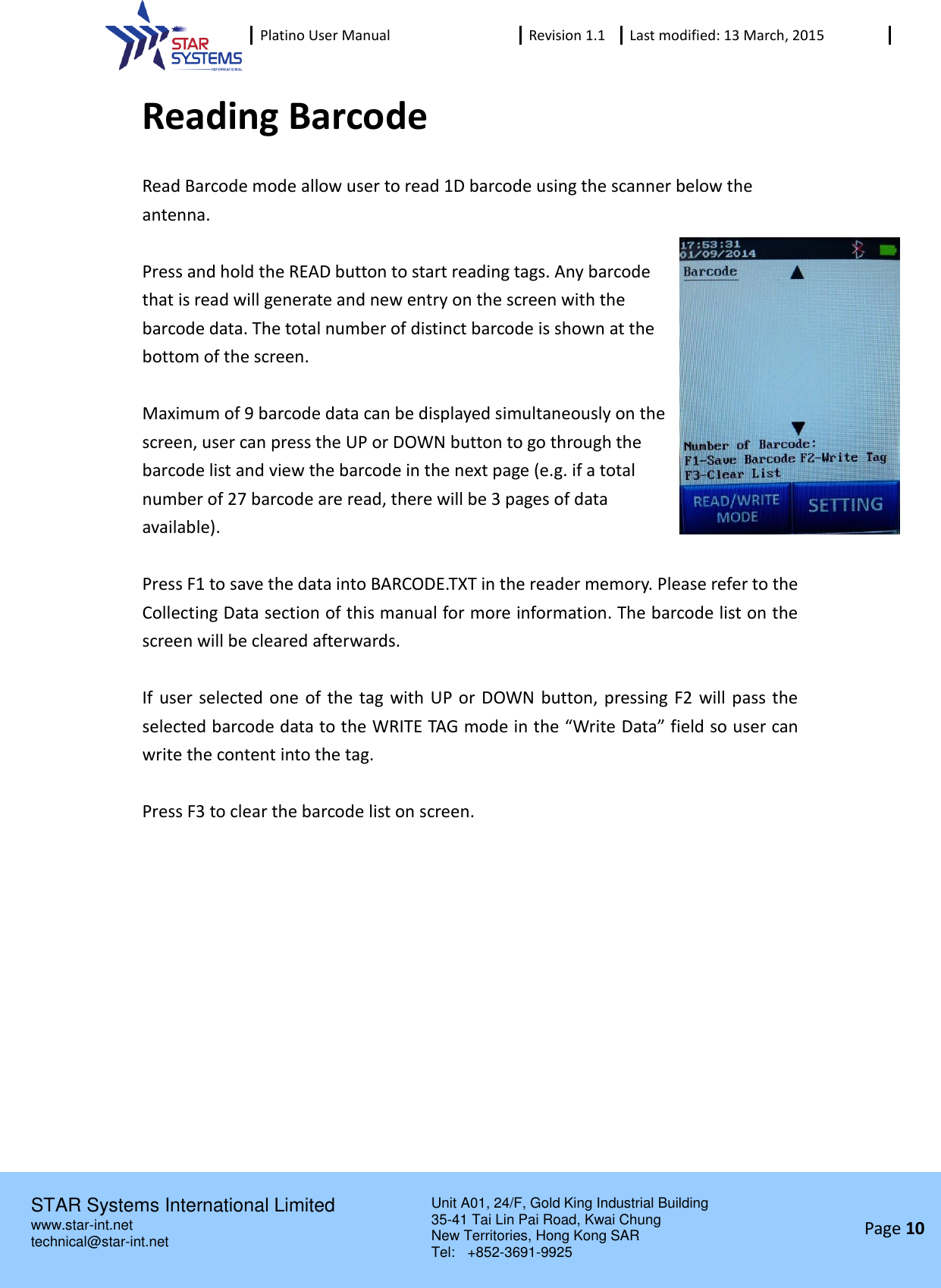  Platino User Manual Revision 1.1 Last modified: 13 March, 2015    STAR Systems International Limited Unit A01, 24/F, Gold King Industrial Building 35-41 Tai Lin Pai Road, Kwai Chung New Territories, Hong Kong SAR Tel:    +852-3691-9925  www.star-int.net technical@star-int.net Page 10     Reading Barcode Read Barcode mode allow user to read 1D barcode using the scanner below the antenna.  Press and hold the READ button to start reading tags. Any barcode that is read will generate and new entry on the screen with the barcode data. The total number of distinct barcode is shown at the bottom of the screen.  Maximum of 9 barcode data can be displayed simultaneously on the screen, user can press the UP or DOWN button to go through the barcode list and view the barcode in the next page (e.g. if a total number of 27 barcode are read, there will be 3 pages of data available).  Press F1 to save the data into BARCODE.TXT in the reader memory. Please refer to the Collecting Data section of this manual for more information. The barcode list on the screen will be cleared afterwards.  If user selected one of the tag with UP  or DOWN button, pressing F2 will pass the selected barcode data to the WRITE TAG mode in the &ldquo;Write Data&rdquo; field so user can write the content into the tag.  Press F3 to clear the barcode list on screen.   