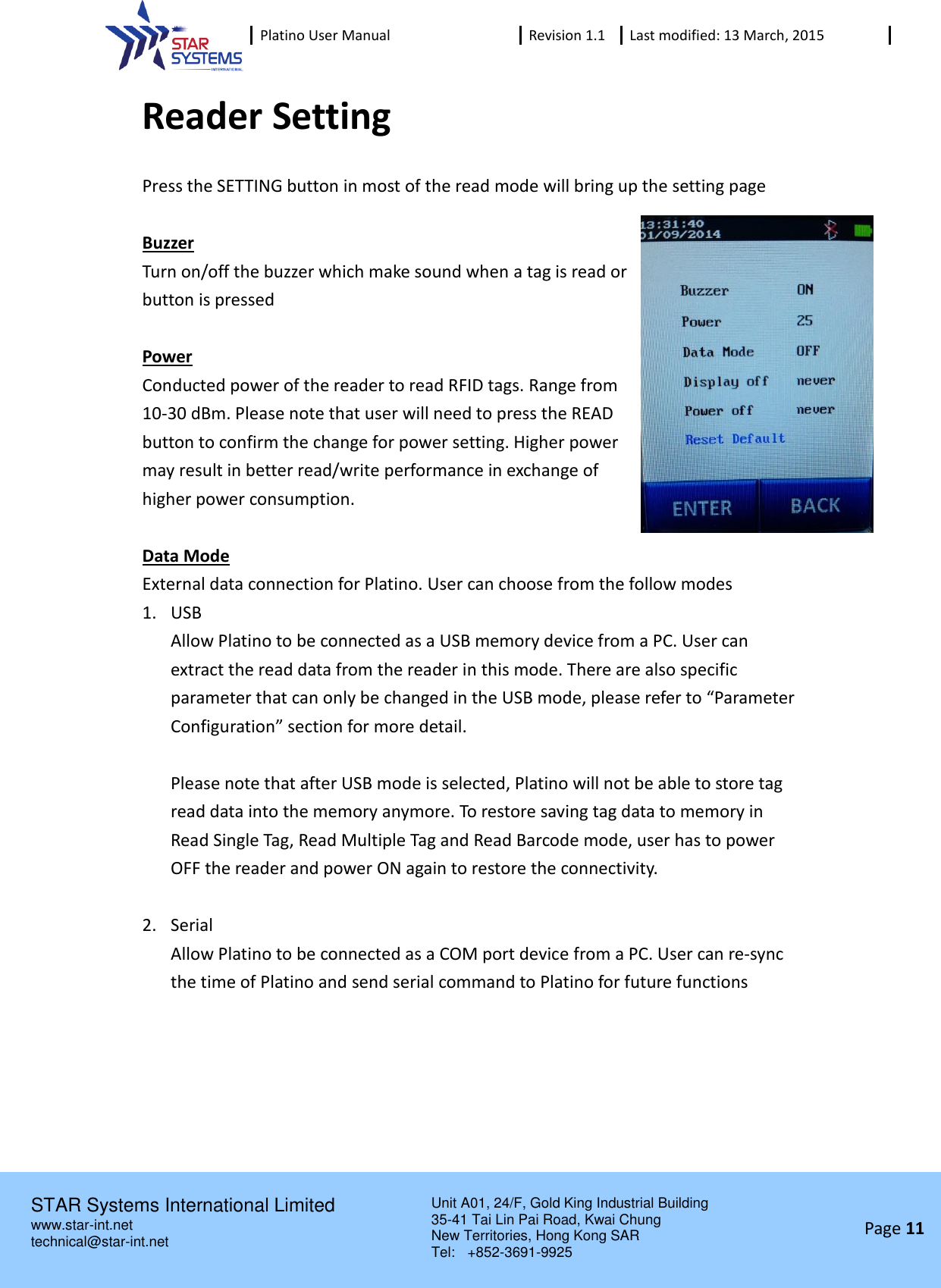  Platino User Manual Revision 1.1 Last modified: 13 March, 2015    STAR Systems International Limited Unit A01, 24/F, Gold King Industrial Building 35-41 Tai Lin Pai Road, Kwai Chung New Territories, Hong Kong SAR Tel:    +852-3691-9925  www.star-int.net technical@star-int.net Page 11     Reader Setting Press the SETTING button in most of the read mode will bring up the setting page  Buzzer Turn on/off the buzzer which make sound when a tag is read or button is pressed  Power Conducted power of the reader to read RFID tags. Range from 10-30 dBm. Please note that user will need to press the READ button to confirm the change for power setting. Higher power may result in better read/write performance in exchange of higher power consumption.  Data Mode External data connection for Platino. User can choose from the follow modes 1. USB Allow Platino to be connected as a USB memory device from a PC. User can extract the read data from the reader in this mode. There are also specific parameter that can only be changed in the USB mode, please refer to &ldquo;Parameter Configuration&rdquo; section for more detail.    Please note that after USB mode is selected, Platino will not be able to store tag read data into the memory anymore. To restore saving tag data to memory in Read Single Tag, Read Multiple Tag and Read Barcode mode, user has to power OFF the reader and power ON again to restore the connectivity.  2. Serial Allow Platino to be connected as a COM port device from a PC. User can re-sync the time of Platino and send serial command to Platino for future functions     