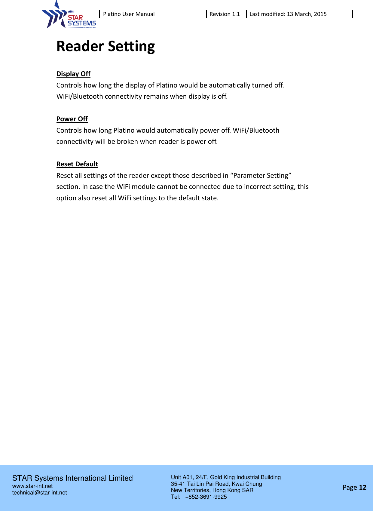  Platino User Manual Revision 1.1 Last modified: 13 March, 2015    STAR Systems International Limited Unit A01, 24/F, Gold King Industrial Building 35-41 Tai Lin Pai Road, Kwai Chung New Territories, Hong Kong SAR Tel:    +852-3691-9925  www.star-int.net technical@star-int.net Page 12     Reader Setting Display Off Controls how long the display of Platino would be automatically turned off. WiFi/Bluetooth connectivity remains when display is off.  Power Off Controls how long Platino would automatically power off. WiFi/Bluetooth connectivity will be broken when reader is power off.  Reset Default Reset all settings of the reader except those described in &ldquo;Parameter Setting&rdquo; section. In case the WiFi module cannot be connected due to incorrect setting, this option also reset all WiFi settings to the default state.    