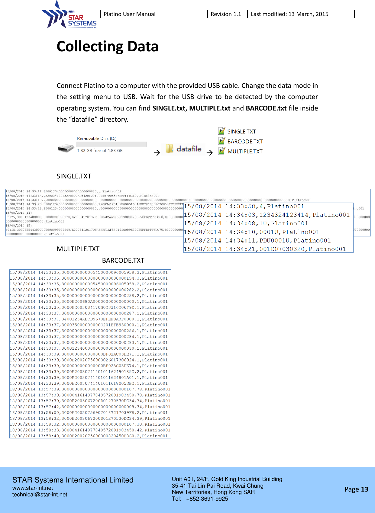  Platino User Manual Revision 1.1 Last modified: 13 March, 2015    STAR Systems International Limited Unit A01, 24/F, Gold King Industrial Building 35-41 Tai Lin Pai Road, Kwai Chung New Territories, Hong Kong SAR Tel:    +852-3691-9925  www.star-int.net technical@star-int.net Page 13     Collecting Data  Connect Platino to a computer with the provided USB cable. Change the data mode in the  setting  menu  to  USB.  Wait  for  the  USB  drive  to  be  detected  by  the  computer operating system. You can find SINGLE.txt, MULTIPLE.txt and BARCODE.txt file inside the &ldquo;datafile&rdquo; directory.         SINGLE.TXT   MULTIPLE.TXT              BARCODE.TXT          