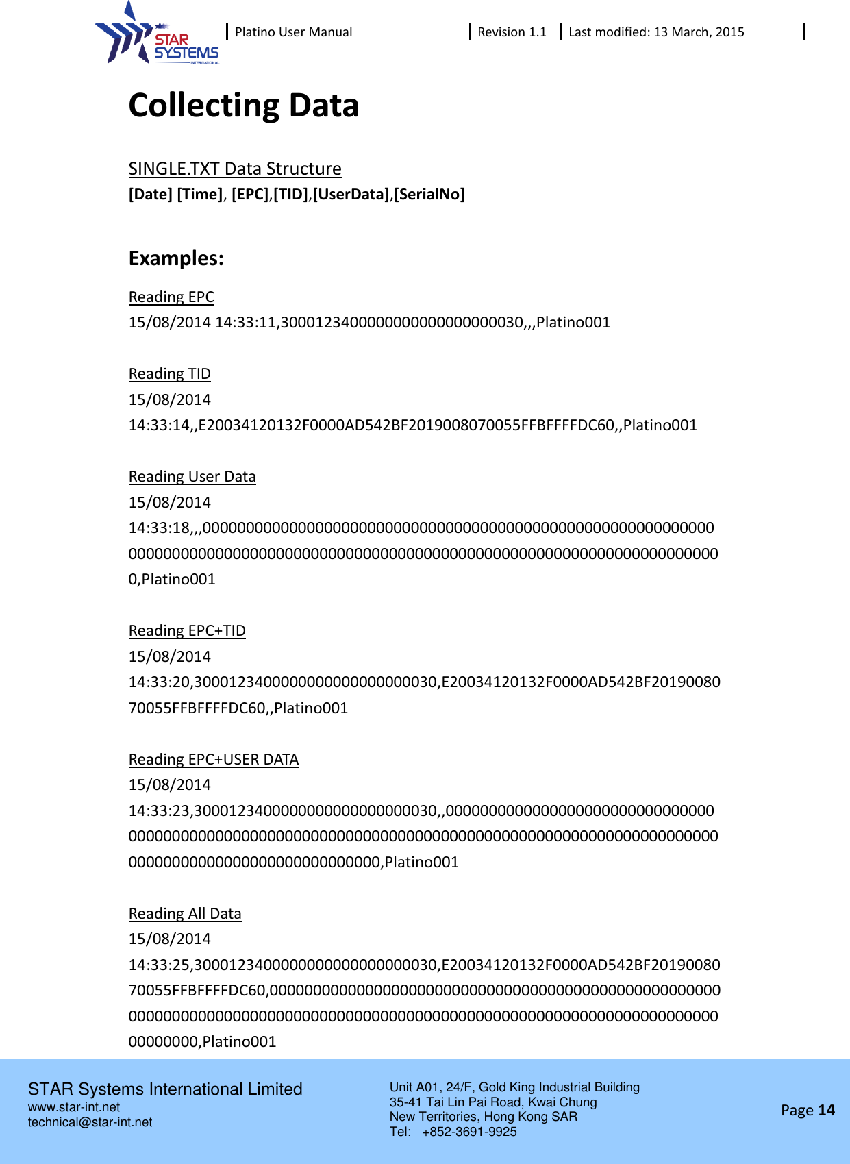 Platino User Manual Revision 1.1 Last modified: 13 March, 2015    STAR Systems International Limited Unit A01, 24/F, Gold King Industrial Building 35-41 Tai Lin Pai Road, Kwai Chung New Territories, Hong Kong SAR Tel:    +852-3691-9925  www.star-int.net technical@star-int.net Page 14     Collecting Data SINGLE.TXT Data Structure [Date] [Time], [EPC],[TID],[UserData],[SerialNo]  Examples: Reading EPC 15/08/2014 14:33:11,3000123400000000000000000030,,,Platino001  Reading TID 15/08/2014 14:33:14,,E20034120132F0000AD542BF2019008070055FFBFFFFDC60,,Platino001  Reading User Data 15/08/2014 14:33:18,,,00000000000000000000000000000000000000000000000000000000000000000000000000000000000000000000000000000000000000000000000000000000,Platino001  Reading EPC+TID 15/08/2014 14:33:20,3000123400000000000000000030,E20034120132F0000AD542BF2019008070055FFBFFFFDC60,,Platino001  Reading EPC+USER DATA 15/08/2014 14:33:23,3000123400000000000000000030,,00000000000000000000000000000000000000000000000000000000000000000000000000000000000000000000000000000000000000000000000000000000,Platino001  Reading All Data 15/08/2014 14:33:25,3000123400000000000000000030,E20034120132F0000AD542BF2019008070055FFBFFFFDC60,00000000000000000000000000000000000000000000000000000000000000000000000000000000000000000000000000000000000000000000000000000000,Platino001 